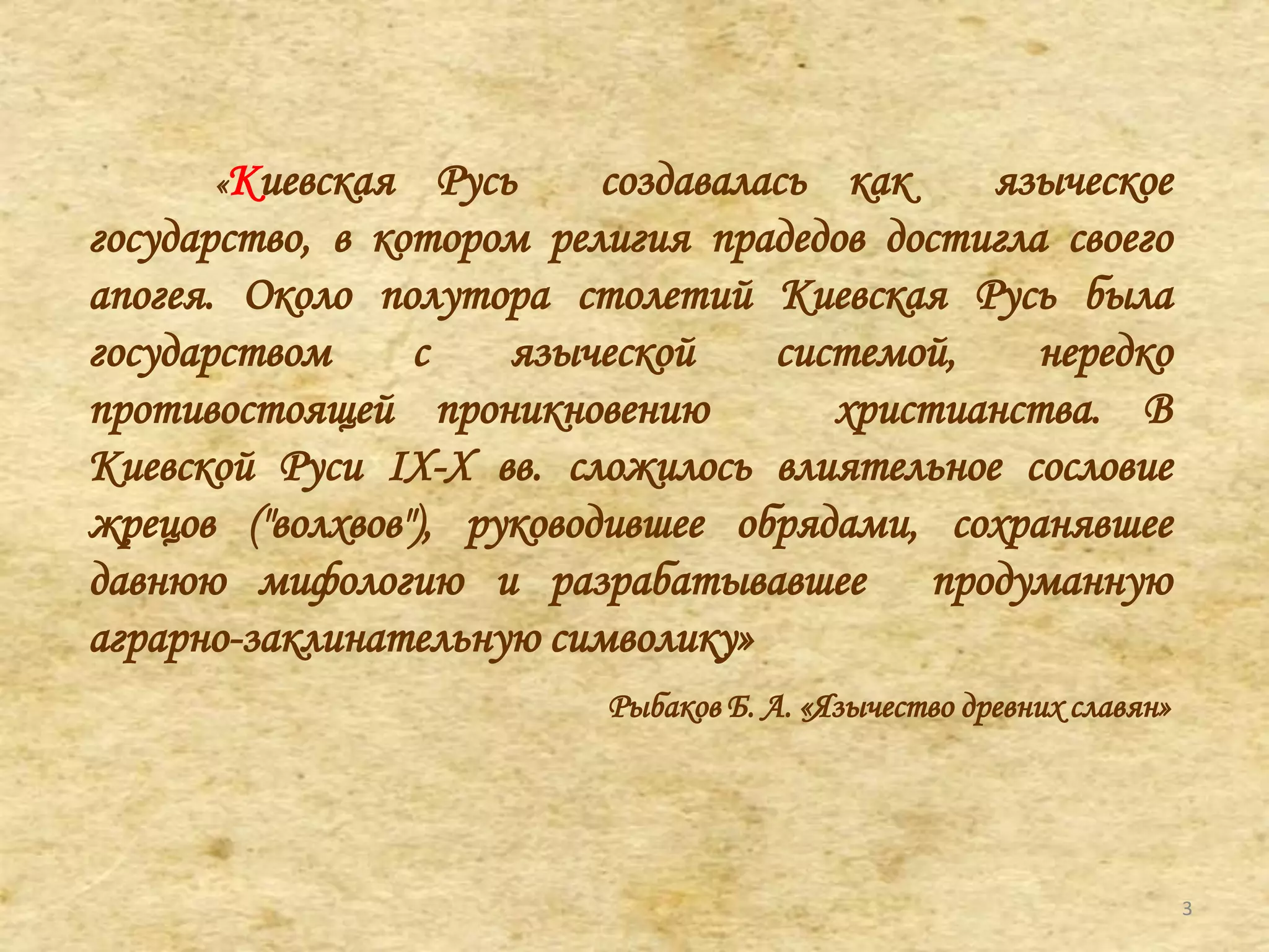 «Киевская Русь создавалась как языческое
государство, в котором религия прадедов достигла своего
апогея. Около полутора столетий Киевская Русь была
государством с языческой системой, нередко
противостоящей проникновению христианства. В
Киевской Руси IX-X вв. сложилось влиятельное сословие
жрецов ("волхвов"), руководившее обрядами, сохранявшее
давнюю мифологию и разрабатывавшее продуманную
аграрно-заклинательную символику»
Рыбаков Б. А. «Язычество древних славян»
3
 