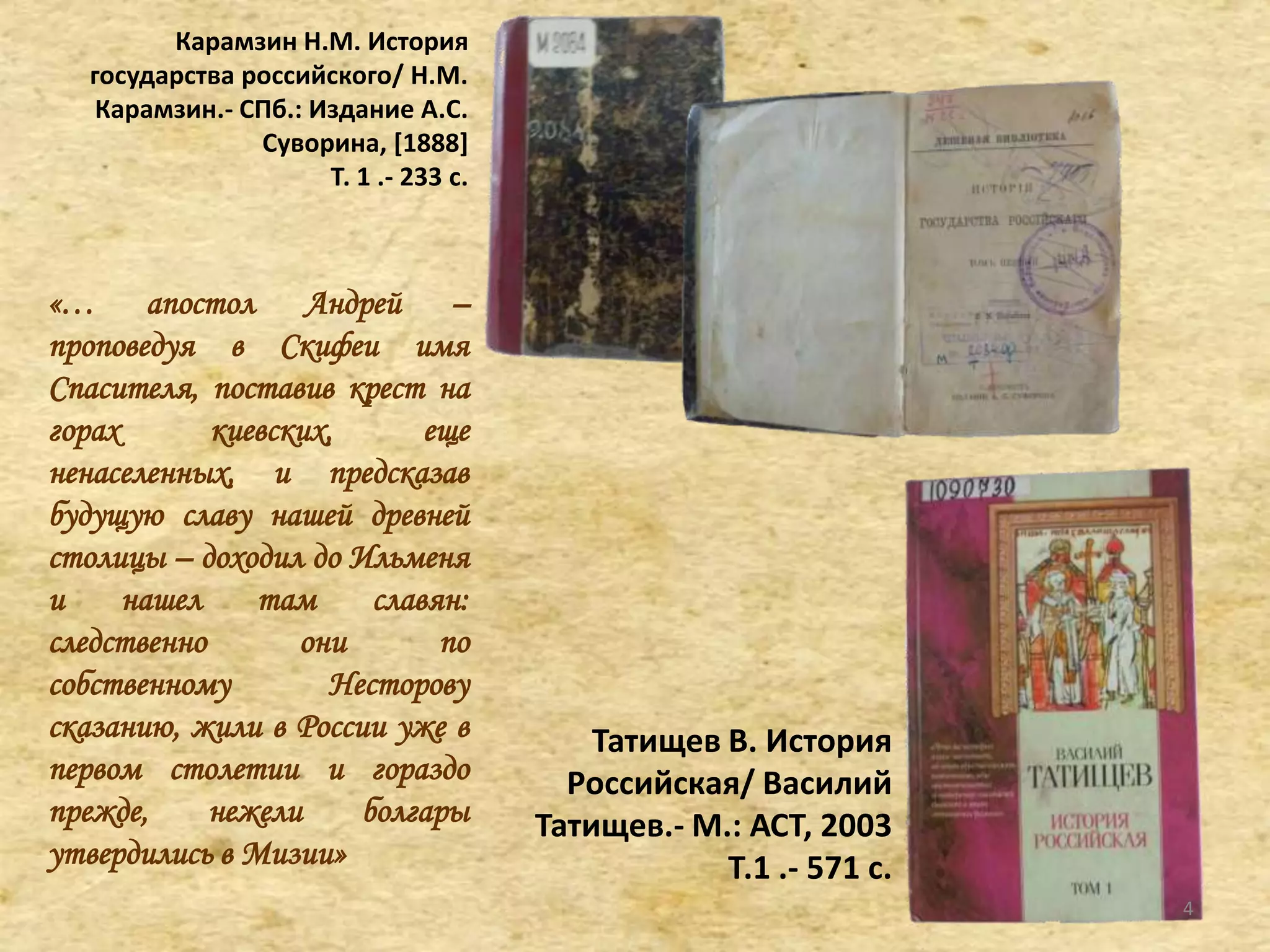 Карамзин Н.М. История
государства российского/ Н.М.
Карамзин.- СПб.: Издание А.С.
Суворина, *1888]
Т. 1 .- 233 с.
«… апостол Андрей –
проповедуя в Скифеи имя
Спасителя, поставив крест на
горах киевских, еще
ненаселенных, и предсказав
будущую славу нашей древней
столицы – доходил до Ильменя
и нашел там славян:
следственно они по
собственному Несторову
сказанию, жили в России уже в
первом столетии и гораздо
прежде, нежели болгары
утвердились в Мизии»
Татищев В. История
Российская/ Василий
Татищев.- М.: АСТ, 2003
Т.1 .- 571 с.
4
 