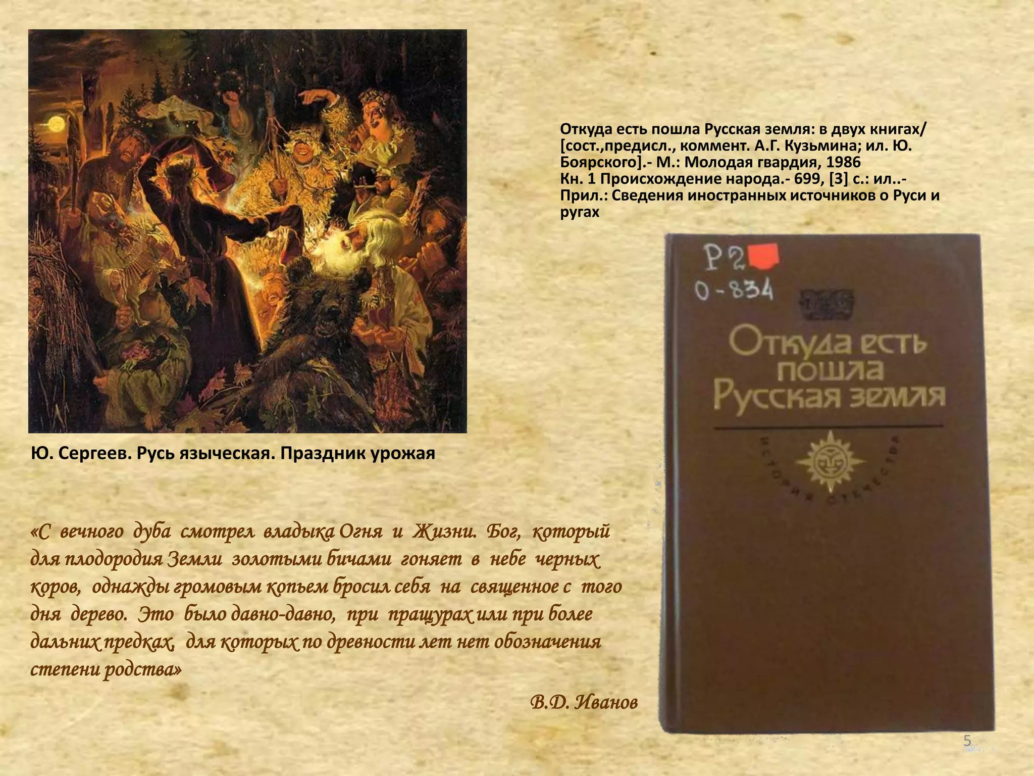 «С вечного дуба смотрел владыка Огня и Жизни. Бог, который
для плодородия Земли золотыми бичами гоняет в небе черных
коров, однажды громовым копьем бросил себя на священное с того
дня дерево. Это было давно-давно, при пращурах или при более
дальних предках, для которых по древности лет нет обозначения
степени родства»
В.Д. Иванов
Откуда есть пошла Русская земля: в двух книгах/
[сост.,предисл., коммент. А.Г. Кузьмина; ил. Ю.
Боярского+.- М.: Молодая гвардия, 1986
Кн. 1 Происхождение народа.- 699, *3+ с.: ил..-
Прил.: Сведения иностранных источников о Руси и
ругах
Ю. Сергеев. Русь языческая. Праздник урожая
5
 