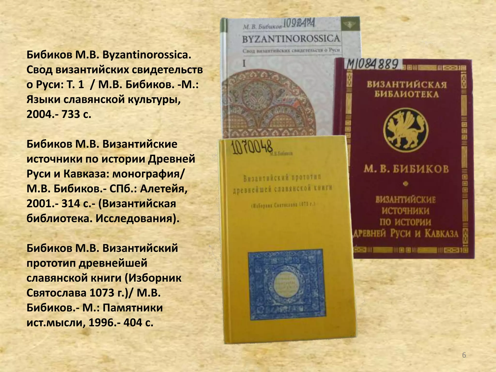 Бибиков М.В. Byzantinorossica.
Свод византийских свидетельств
о Руси: Т. 1 / М.В. Бибиков. -М.:
Языки славянской культуры,
2004.- 733 с.
Бибиков М.В. Византийские
источники по истории Древней
Руси и Кавказа: монография/
М.В. Бибиков.- СПб.: Алетейя,
2001.- 314 с.- (Византийская
библиотека. Исследования).
Бибиков М.В. Византийский
прототип древнейшей
славянской книги (Изборник
Святослава 1073 г.)/ М.В.
Бибиков.- М.: Памятники
ист.мысли, 1996.- 404 c.
6
 