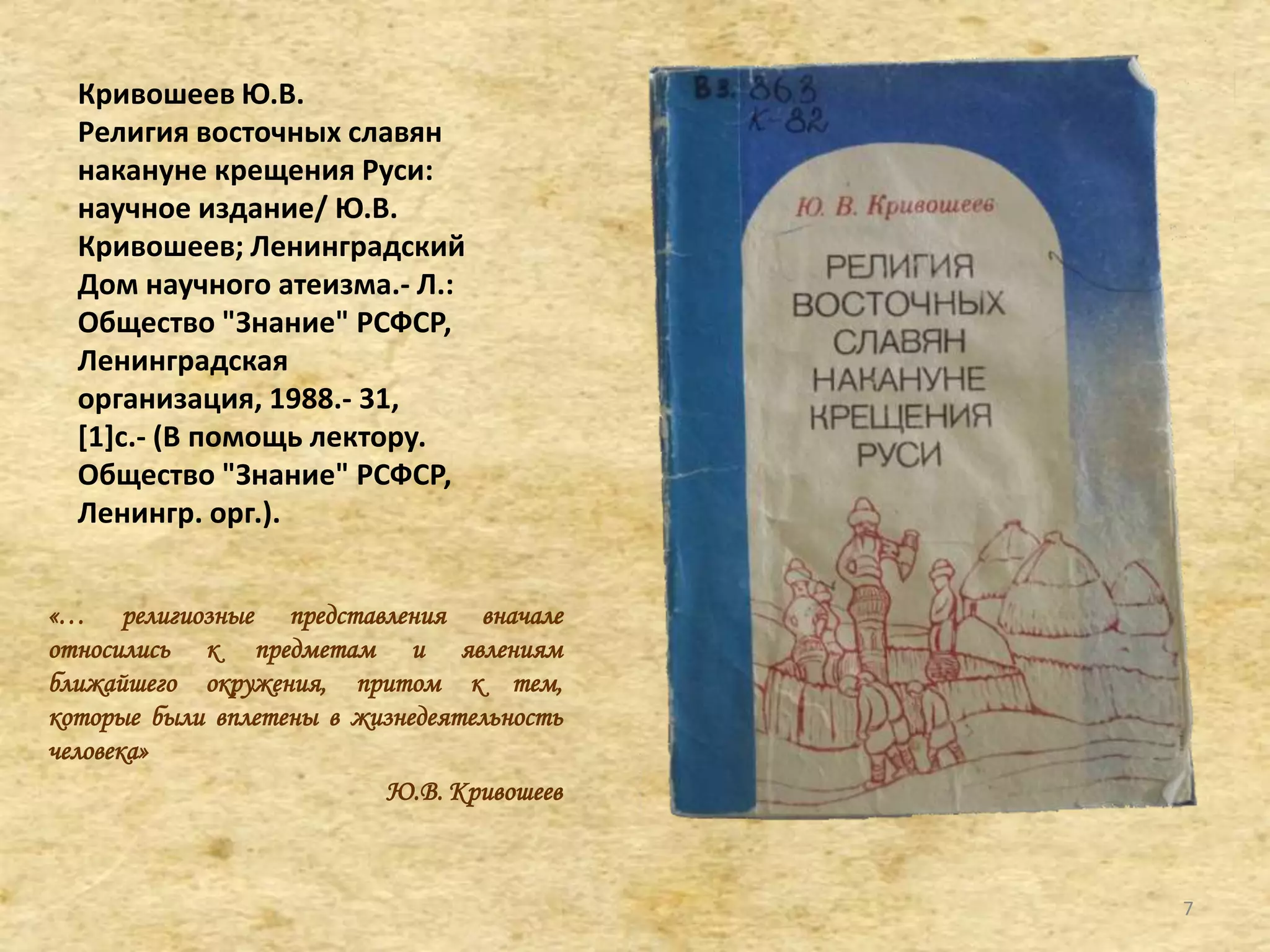Кривошеев Ю.В.
Религия восточных славян
накануне крещения Руси:
научное издание/ Ю.В.
Кривошеев; Ленинградский
Дом научного атеизма.- Л.:
Общество "Знание" РСФСР,
Ленинградская
организация, 1988.- 31,
[1]c.- (В помощь лектору.
Общество "Знание" РСФСР,
Ленингр. орг.).
«… религиозные представления вначале
относились к предметам и явлениям
ближайшего окружения, притом к тем,
которые были вплетены в жизнедеятельность
человека»
Ю.В. Кривошеев
7
 
