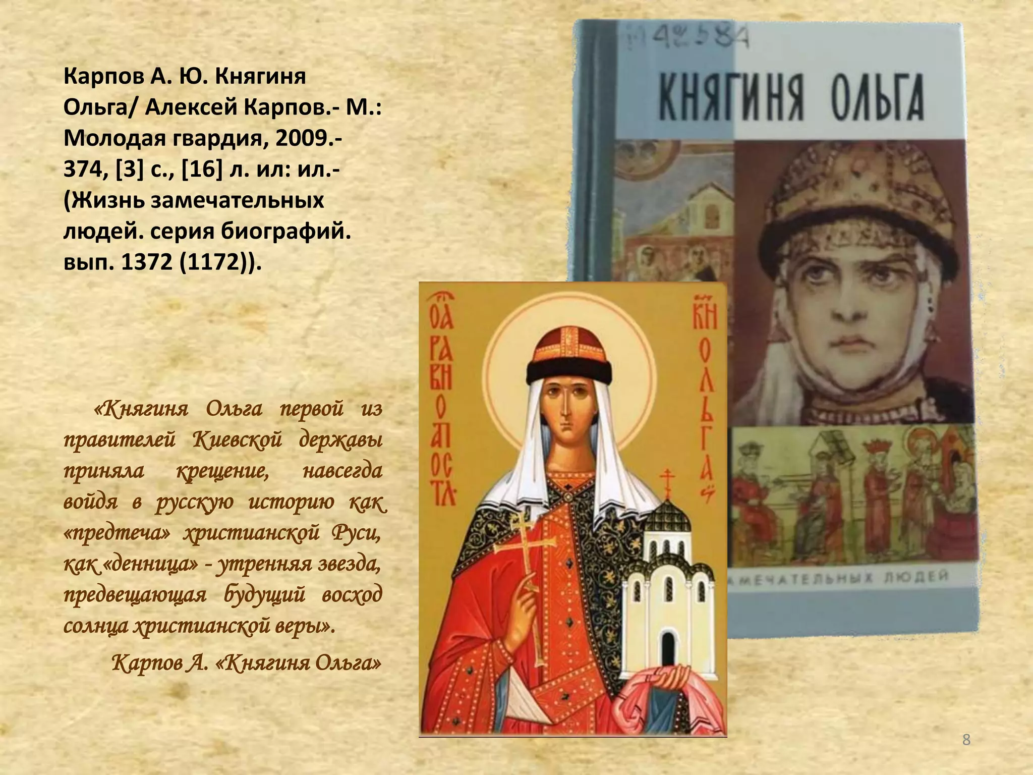 Карпов А. Ю. Княгиня
Ольга/ Алексей Карпов.- М.:
Молодая гвардия, 2009.-
374, *3+ с., *16+ л. ил: ил.-
(Жизнь замечательных
людей. серия биографий.
вып. 1372 (1172)).
«Княгиня Ольга первой из
правителей Киевской державы
приняла крещение, навсегда
войдя в русскую историю как
«предтеча» христианской Руси,
как «денница» - утренняя звезда,
предвещающая будущий восход
солнца христианской веры».
Карпов А. «Княгиня Ольга»
8
 
