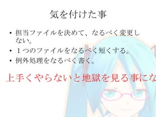 気を付けた事
• 担当ファイルを決めて、なるべく変更し
ない。
• １つのファイルをなるべく短くする。
• 例外処理をなるべく書く。
上手くやらないと地獄を見る事にな
 