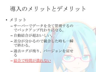 導入のメリットとデメリット
• メリット
– サーバーでデータを全て管理するの
でバックアップ代わりになる。
– 自動結合が超おいしい。
– 差分が分かるので競合した時も一瞬
で終わる。
– 過去ログが残り、バージョンを戻せ
る
– 結合で時間が潰れない
 