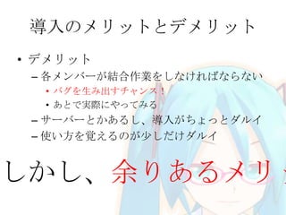 導入のメリットとデメリット
• デメリット
– 各メンバーが結合作業をしなければならない
• バグを生み出すチャンス！
• あとで実際にやってみる
– サーバーとかあるし、導入がちょっとダルイ
– 使い方を覚えるのが少しだけダルイ
しかし、余りあるメリッ
 