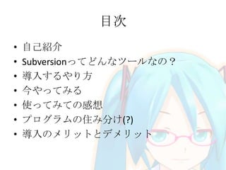 目次
• 自己紹介
• Subversionってどんなツールなの？
• 導入するやり方
• 今やってみる
• 使ってみての感想
• プログラムの住み分け(?)
• 導入のメリットとデメリット
 