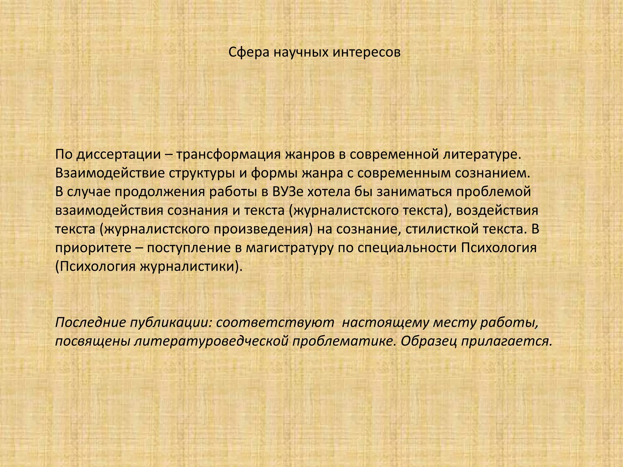 По диссертации – трансформация жанров в современной литературе.
Взаимодействие структуры и формы жанра с современным сознанием.
В случае продолжения работы в ВУЗе хотела бы заниматься проблемой
взаимодействия сознания и текста (журналистского текста), воздействия
текста (журналистского произведения) на сознание, стилисткой текста. В
приоритете – поступление в магистратуру по специальности Психология
(Психология журналистики).
Последние публикации: соответствуют настоящему месту работы,
посвящены литературоведческой проблематике. Образец прилагается.
Сфера научных интересов
 