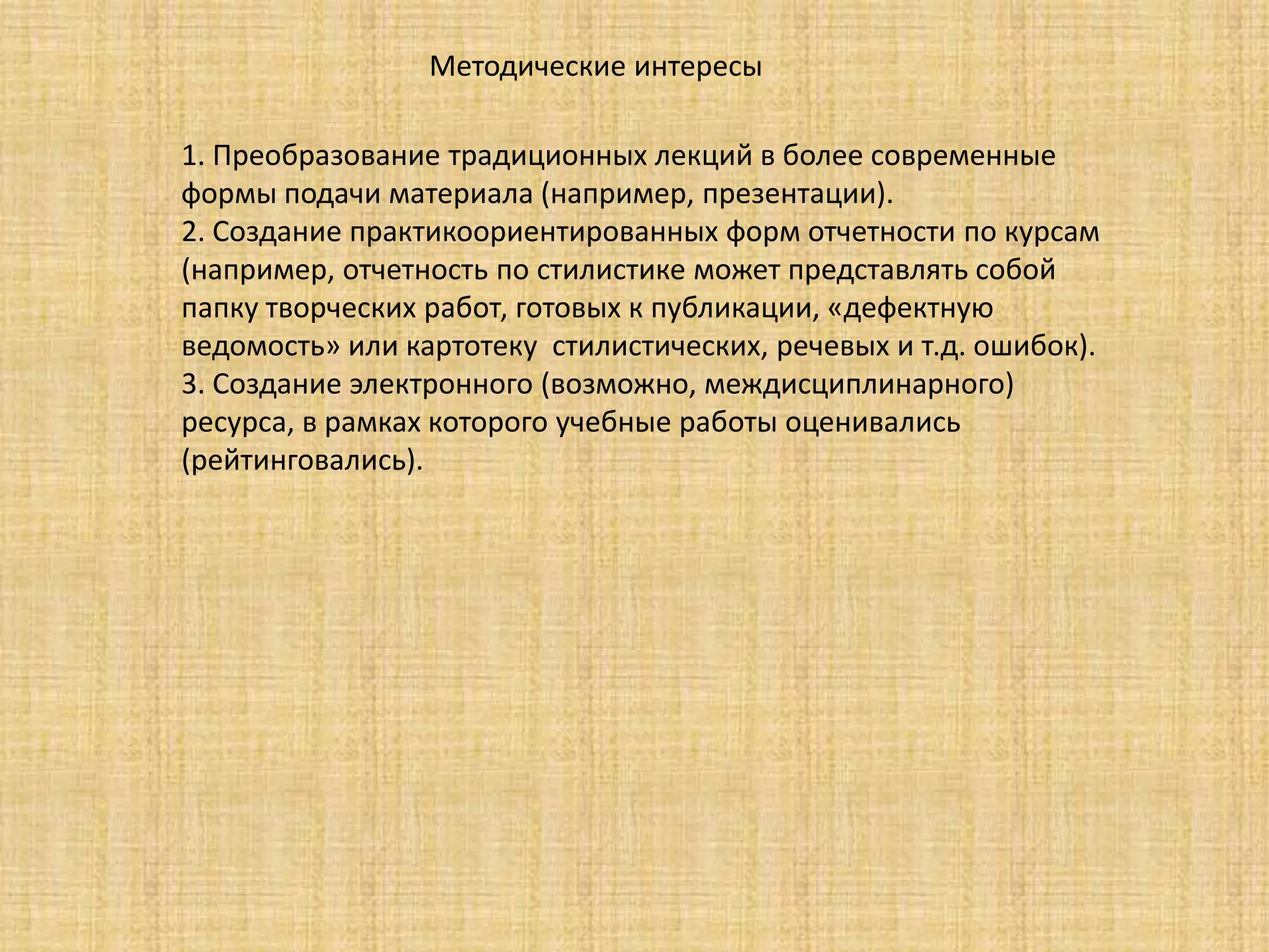 Методические интересы
1. Преобразование традиционных лекций в более современные
формы подачи материала (например, презентации).
2. Создание практикоориентированных форм отчетности по курсам
(например, отчетность по стилистике может представлять собой
папку творческих работ, готовых к публикации, «дефектную
ведомость» или картотеку стилистических, речевых и т.д. ошибок).
3. Создание электронного (возможно, междисциплинарного)
ресурса, в рамках которого учебные работы оценивались
(рейтинговались).
 