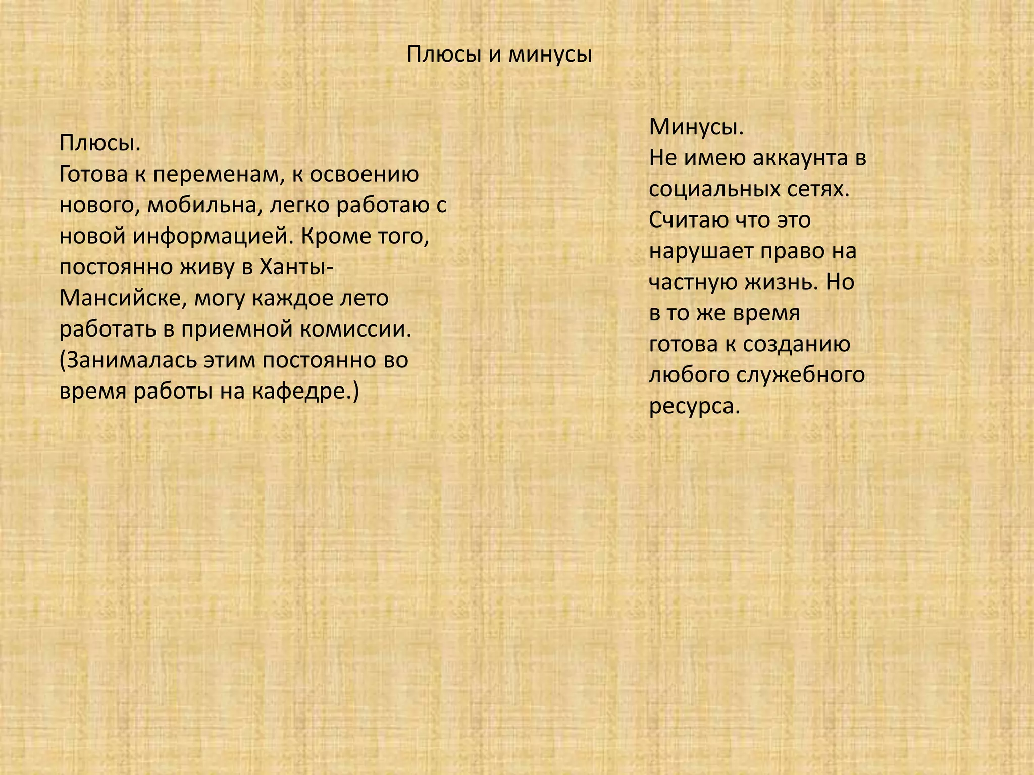 Плюсы и минусы
Плюсы.
Готова к переменам, к освоению
нового, мобильна, легко работаю с
новой информацией. Кроме того,
постоянно живу в Ханты-
Мансийске, могу каждое лето
работать в приемной комиссии.
(Занималась этим постоянно во
время работы на кафедре.)
Минусы.
Не имею аккаунта в
социальных сетях.
Считаю что это
нарушает право на
частную жизнь. Но
в то же время
готова к созданию
любого служебного
ресурса.
 