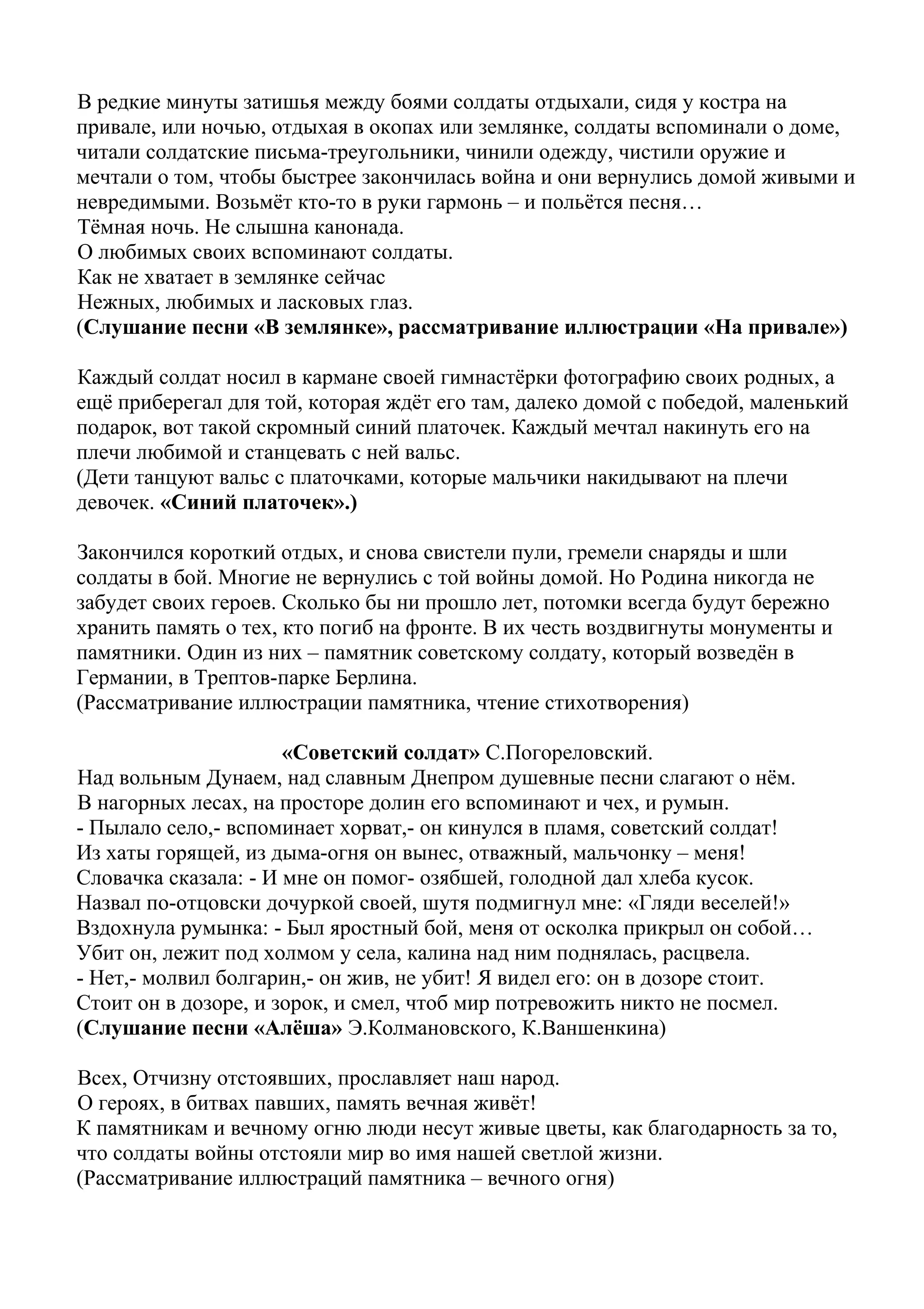 В редкие минуты затишья между боями солдаты отдыхали, сидя у костра на
привале, или ночью, отдыхая в окопах или землянке, солдаты вспоминали о доме,
читали солдатские письма-треугольники, чинили одежду, чистили оружие и
мечтали о том, чтобы быстрее закончилась война и они вернулись домой живыми и
невредимыми. Возьмёт кто-то в руки гармонь – и польётся песня…
Тёмная ночь. Не слышна канонада.
О любимых своих вспоминают солдаты.
Как не хватает в землянке сейчас
Нежных, любимых и ласковых глаз.
(Слушание песни «В землянке», рассматривание иллюстрации «На привале»)
Каждый солдат носил в кармане своей гимнастёрки фотографию своих родных, а
ещё приберегал для той, которая ждёт его там, далеко домой с победой, маленький
подарок, вот такой скромный синий платочек. Каждый мечтал накинуть его на
плечи любимой и станцевать с ней вальс.
(Дети танцуют вальс с платочками, которые мальчики накидывают на плечи
девочек. «Синий платочек».)
Закончился короткий отдых, и снова свистели пули, гремели снаряды и шли
солдаты в бой. Многие не вернулись с той войны домой. Но Родина никогда не
забудет своих героев. Сколько бы ни прошло лет, потомки всегда будут бережно
хранить память о тех, кто погиб на фронте. В их честь воздвигнуты монументы и
памятники. Один из них – памятник советскому солдату, который возведён в
Германии, в Трептов-парке Берлина.
(Рассматривание иллюстрации памятника, чтение стихотворения)
«Советский солдат» С.Погореловский.
Над вольным Дунаем, над славным Днепром душевные песни слагают о нём.
В нагорных лесах, на просторе долин его вспоминают и чех, и румын.
- Пылало село,- вспоминает хорват,- он кинулся в пламя, советский солдат!
Из хаты горящей, из дыма-огня он вынес, отважный, мальчонку – меня!
Словачка сказала: - И мне он помог- озябшей, голодной дал хлеба кусок.
Назвал по-отцовски дочуркой своей, шутя подмигнул мне: «Гляди веселей!»
Вздохнула румынка: - Был яростный бой, меня от осколка прикрыл он собой…
Убит он, лежит под холмом у села, калина над ним поднялась, расцвела.
- Нет,- молвил болгарин,- он жив, не убит! Я видел его: он в дозоре стоит.
Стоит он в дозоре, и зорок, и смел, чтоб мир потревожить никто не посмел.
(Слушание песни «Алёша» Э.Колмановского, К.Ваншенкина)
Всех, Отчизну отстоявших, прославляет наш народ.
О героях, в битвах павших, память вечная живёт!
К памятникам и вечному огню люди несут живые цветы, как благодарность за то,
что солдаты войны отстояли мир во имя нашей светлой жизни.
(Рассматривание иллюстраций памятника – вечного огня)
 