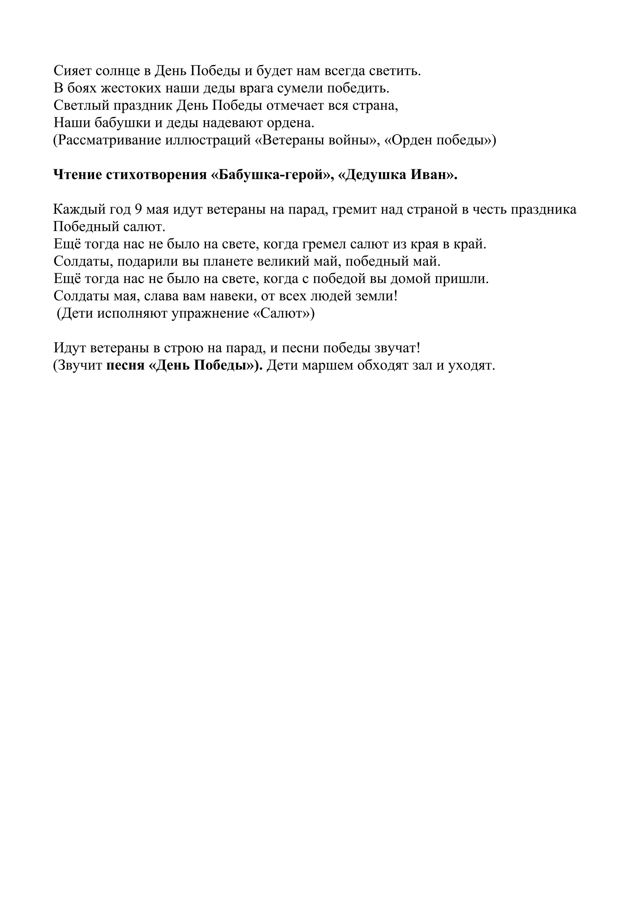 Сияет солнце в День Победы и будет нам всегда светить.
В боях жестоких наши деды врага сумели победить.
Светлый праздник День Победы отмечает вся страна,
Наши бабушки и деды надевают ордена.
(Рассматривание иллюстраций «Ветераны войны», «Орден победы»)
Чтение стихотворения «Бабушка-герой», «Дедушка Иван».
Каждый год 9 мая идут ветераны на парад, гремит над страной в честь праздника
Победный салют.
Ещё тогда нас не было на свете, когда гремел салют из края в край.
Солдаты, подарили вы планете великий май, победный май.
Ещё тогда нас не было на свете, когда с победой вы домой пришли.
Солдаты мая, слава вам навеки, от всех людей земли!
(Дети исполняют упражнение «Салют»)
Идут ветераны в строю на парад, и песни победы звучат!
(Звучит песня «День Победы»). Дети маршем обходят зал и уходят.
 