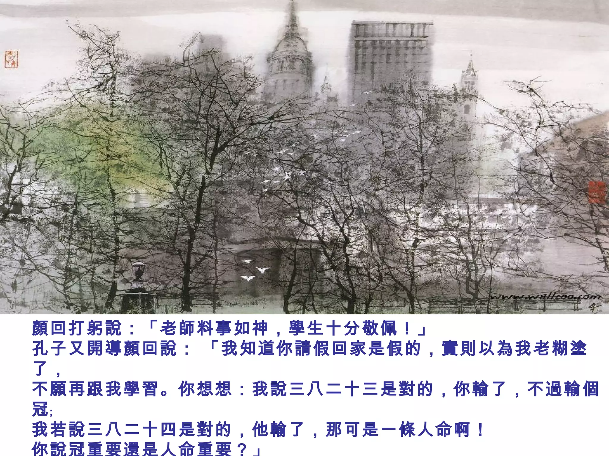 顏回打躬說：「老師料事如神，學生十分敬佩！」
孔子又開導顏回說： 「我知道你請假回家是假的，實則以為我老糊塗
了，
不願再跟我學習。你想想：我說三八二十三是對的，你輸了，不過輸個
冠﹔
我若說三八二十四是對的，他輸了，那可是一條人命啊！
你說冠重要還是人命重要？」
 