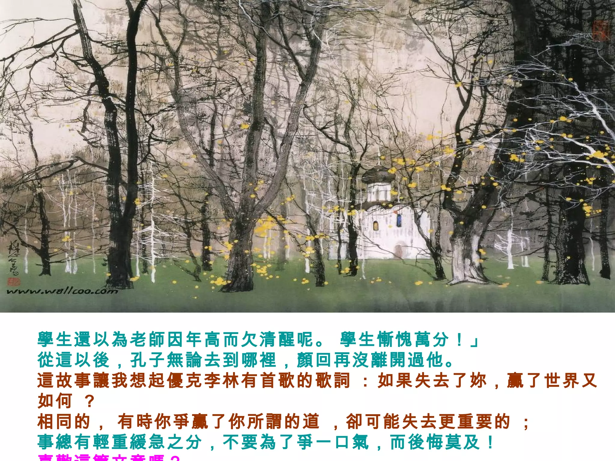 學生還以為老師因年高而欠清醒呢。 學生慚愧萬分！」
從這以後，孔子無論去到哪裡，顏回再沒離開過他。
這故事讓我想起優克李林有首歌的歌詞 : 如果失去了妳，贏了世界又
如何 ?
相同的， 有時你爭贏了你所謂的道 ，卻可能失去更重要的 ;
事總有輕重緩急之分，不要為了爭一口氣，而後悔莫及！
 