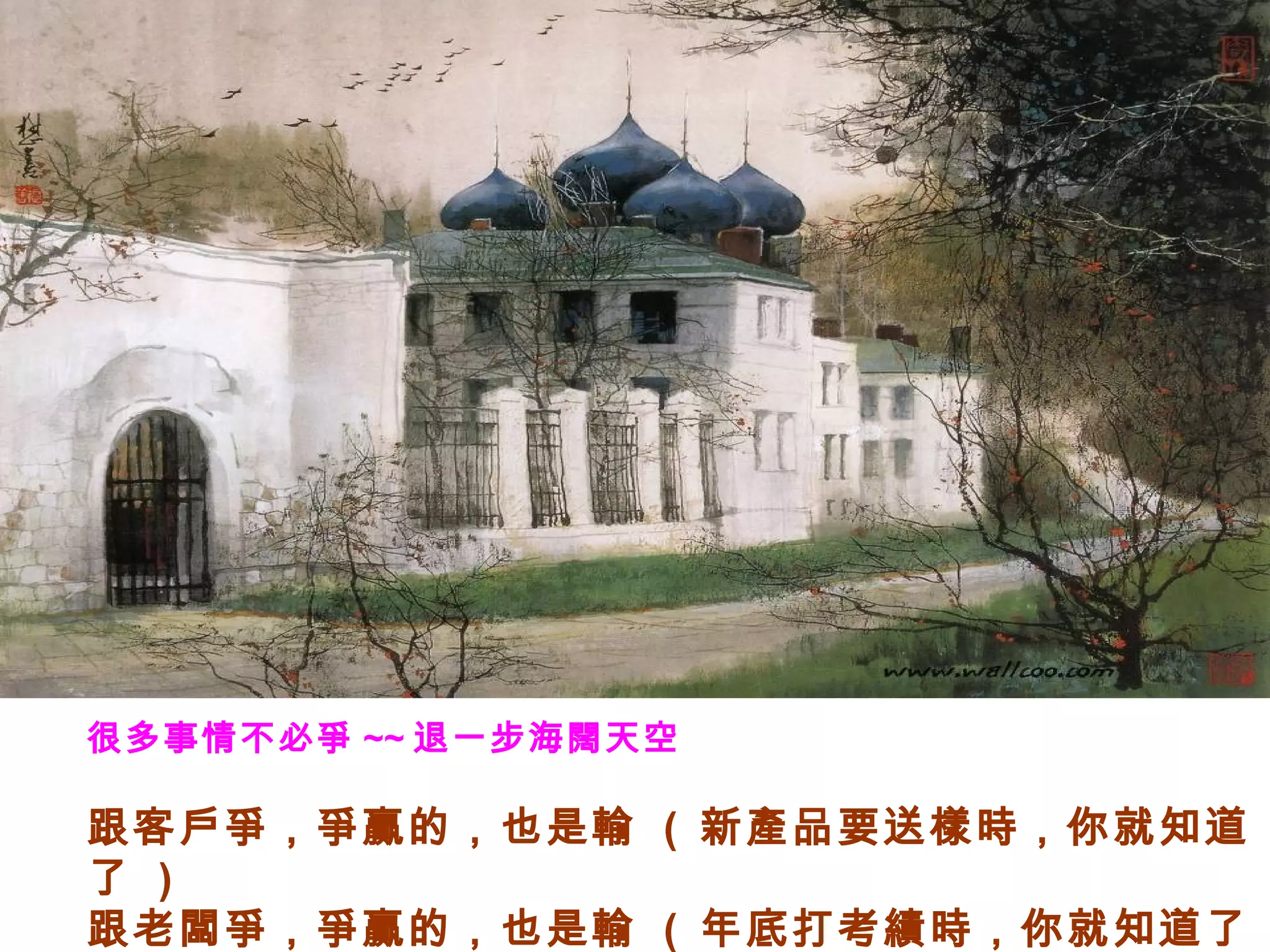 很多事情不必爭 ~~ 退一步海闊天空
跟客戶爭，爭贏的，也是輸 ( 新產品要送樣時，你就知道
了 )
跟老闆爭，爭贏的，也是輸 ( 年底打考績時，你就知道了
 