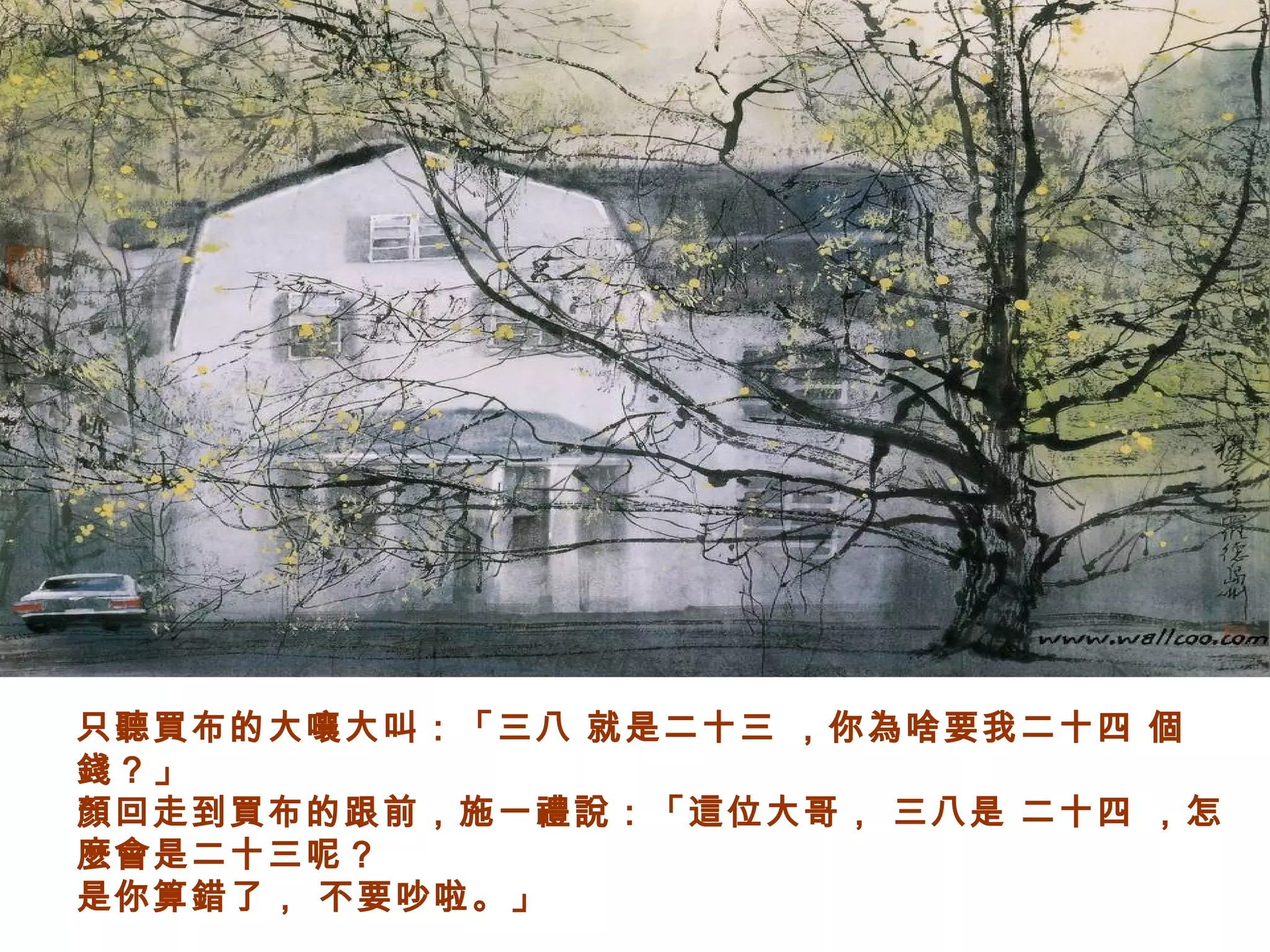 只聽買布的大嚷大叫：「三八 就是二十三 ，你為啥要我二十四 個
錢？」
顏回走到買布的跟前，施一禮說：「這位大哥， 三八是 二十四 ，怎
麼會是二十三呢？
是你算錯了， 不要吵啦。」
 