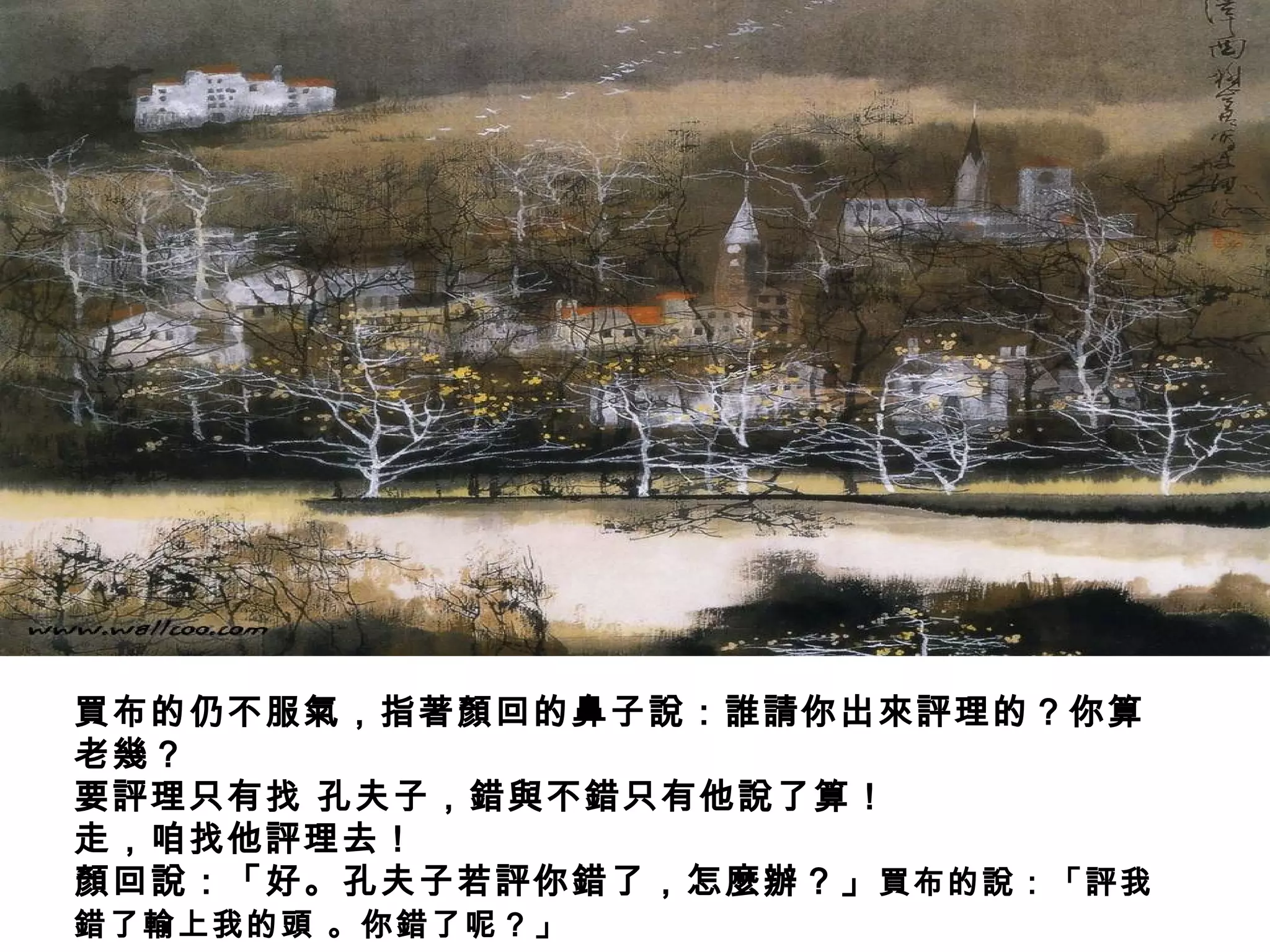 買布的仍不服氣，指著顏回的鼻子說：誰請你出來評理的？你算
老幾？
要評理只有找 孔夫子，錯與不錯只有他說了算！
走，咱找他評理去！
顏回說：「好。孔夫子若評你錯了，怎麼辦？」買布的說：「評我
錯了輸上我的頭 。你錯了呢？」
 