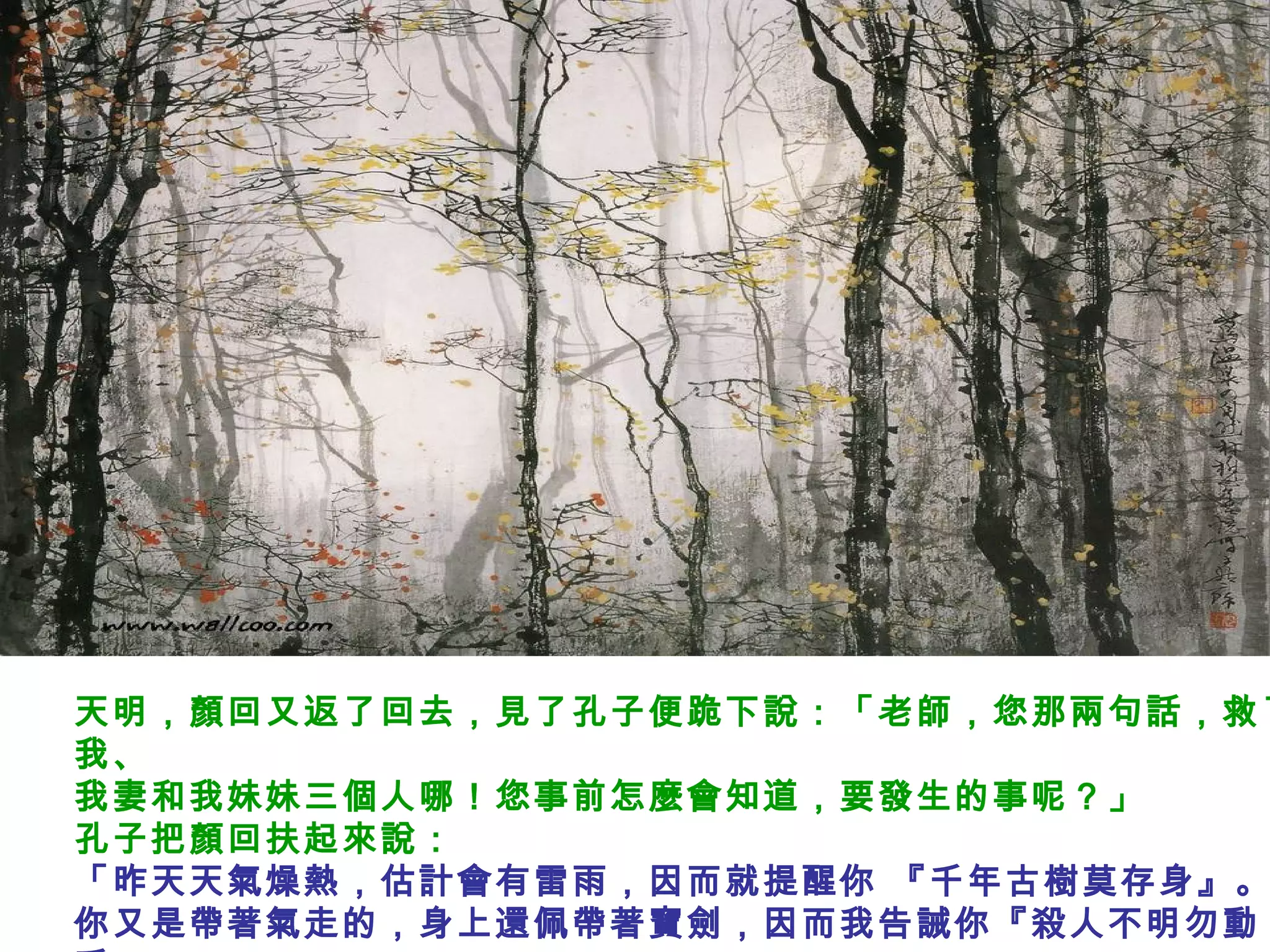 天明，顏回又返了回去，見了孔子便跪下說：「老師，您那兩句話，救了
我、
我妻和我妹妹三個人哪！您事前怎麼會知道，要發生的事呢？」
孔子把顏回扶起來說：
「昨天天氣燥熱，估計會有雷雨，因而就提醒你 『千年古樹莫存身』。
你又是帶著氣走的，身上還佩帶著寶劍，因而我告誡你『殺人不明勿動
 
