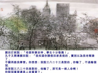 顏回打躬說：「老師料事如神，學生十分敬佩！」
孔子又開導顏回說： 「我知道你請假回家是假的，實則以為我老糊塗
了，
不願再跟我學習。你想想：我說三八二十三是對的，你輸了，不過輸個
冠﹔
我若說三八二十四是對的，他輸了，那可是一條人命啊！
你說冠重要還是人命重要？」
 