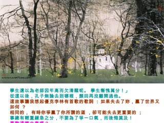 學生還以為老師因年高而欠清醒呢。 學生慚愧萬分！」
從這以後，孔子無論去到哪裡，顏回再沒離開過他。
這故事讓我想起優克李林有首歌的歌詞 : 如果失去了妳，贏了世界又
如何 ?
相同的， 有時你爭贏了你所謂的道 ，卻可能失去更重要的 ;
事總有輕重緩急之分，不要為了爭一口氣，而後悔莫及！
 