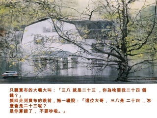 只聽買布的大嚷大叫：「三八 就是二十三 ，你為啥要我二十四 個
錢？」
顏回走到買布的跟前，施一禮說：「這位大哥， 三八是 二十四 ，怎
麼會是二十三呢？
是你算錯了， 不要吵啦。」
 