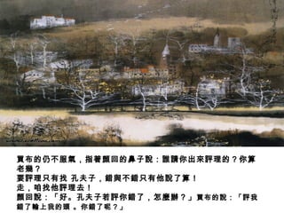 買布的仍不服氣，指著顏回的鼻子說：誰請你出來評理的？你算
老幾？
要評理只有找 孔夫子，錯與不錯只有他說了算！
走，咱找他評理去！
顏回說：「好。孔夫子若評你錯了，怎麼辦？」買布的說：「評我
錯了輸上我的頭 。你錯了呢？」
 