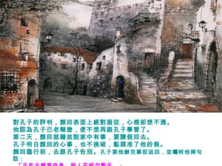 對孔子的評判，顏回表面上絕對服從，心裡卻想不通。
他認為孔子已老糊塗，便不想再跟孔子學習了。
第二天，顏回就藉故說家中有事，要請假回去。
孔子明白顏回的心事，也不挑破，點頭准了他的假。
顏回臨行前，去跟孔子告別。孔子要他辦完事即返回，並囑咐他兩句
話：
 