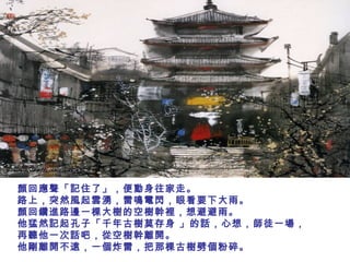 顏回應聲「記住了」，便動身往家走。
路上，突然風起雲湧，雷鳴電閃，眼看要下大雨。
顏回鑽進路邊一棵大樹的空樹幹裡，想避避雨。
他猛然記起孔子「千年古樹莫存身 」的話，心想，師徒一場，
再聽他一次話吧，從空樹幹離開。
他剛離開不遠，一個炸雷，把那棵古樹劈個粉碎。
 