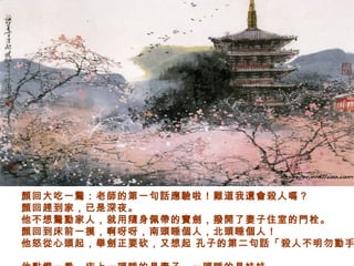 顏回大吃一驚：老師的第一句話應驗啦！難道我還會殺人嗎？
顏回趕到家，已是深夜。
他不想驚動家人，就用隨身佩帶的寶劍，撥開了妻子住室的門栓。
顏回到床前一摸，啊呀呀，南頭睡個人，北頭睡個人！
他怒從心頭起，舉劍正要砍，又想起 孔子的第二句話「殺人不明勿動手
 