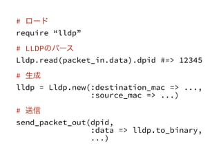 # `
require lldp
# LLDPΥѩ`
Lldp.read(packet_in.data).dpid #=> 12345
# 
lldp = Lldp.new(:destination_mac => ...,
:source_mac => ...)
# 
send_packet_out(dpid,
:data => lldp.to_binary,
...)
 