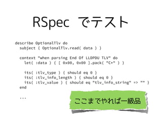describe OptionalTlv do
subject { OptionalTlv.read( data ) }
context "when parsing End Of LLDPDU TLV" do
let( :data ) { [ 0x00, 0x00 ].pack( "C*" ) }
its( :tlv_type ) { should eq 0 }
its( :tlv_info_length ) { should eq 0 }
its( :tlv_value ) { should eq "tlv_info_string" => "" }
end
...
RSpec ǥƥ
ޤǤһƷ
 