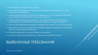 ВЫЯВЛЕННЫЕ ТРЕБОВАНИЯ
 безотрывность обучения от работы;
 доступность изложения и возможность повторения материала, в том
числе после обучения;
 индивидуальный темп усвоения материала – от 3-5 дневных интенсивов
до спокойного обучения по 1 занятию в неделю
 чтобы преподаватель посоветовал, что нужно выучить, организовал и
мотивировал на обучение (пассивный подход), а затем проверил;
 не получать избыточных сведений («дайте мне только то, что мне нужно»)
 получить актуальный материал в удобной форме (лекции для аудиалов,
тексты и картинки для визуалов)
 попрактиковаться и получить ответы на вопросы
 получить престижный документ, значимый для работодателя,
http://www.specialist.ru
 