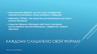 КАЖДОМУ СЛУШАТЕЛЮ СВОЙ ФОРМАТ
 очно-заочный формат: для тех, кому комфортнее
заниматься неспешно, нужны контроль и общение.
 вебинары "inClass", как средства дистанционного доступа к
очному обучению;
 открытый формат обучения: свой темп, повторное
использование записей вебинаров с эффектом "живого"
обучения;
http://www.specialist.ru
 