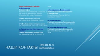 НАШИ КОНТАКТЫ
Наши комплексы в Москве
м.Бауманская
Главный офис
Госпитальный переулок, д. 4/6, стр. 3,
МГТУ им. Н.Э.Баумана, корпус
Стилобат, 2-й этаж, приемная
Учебный комплекс «Радио»
ул. Радио, д.24, 2 подъезд, 2 этаж
Учебный комплекс «Бакунинский»
ул. Бакунинская, д.71, стр. 10, 4-й этаж
м. Пролетарская, Крестьянская
застава
Учебный комплекс «Таганский»
ул. Воронцовская, д. 35 Б, стр.2, 5
этаж
м. Белорусская, Савеловская
Учебный комплекс «Белорусско-
Савеловский»
3-я ул. Ямского Поля, д. 32, 1-й
подъезд, 4-й этаж
м. Полежаевская
Учебный комплекс «Полежаевский»
4-я ул. Магистральная, д. 11, 6-й этаж
м. Проспект Вернадского
Учебный комплекс «Вернадский»
Проспект Вернадского, д. 29, 16-й
этаж
(495) 232-32-16
info@specialist.ru
 