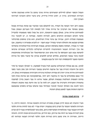 25
‫המשרתים‬ ‫לחיילים‬ ‫ישולם‬ ‫הכספי‬ ‫הגמול‬‫מרבי‬ ‫שירות‬‫חודשי‬ ‫מארבעת‬ ‫חודש‬ ‫כל‬ ‫בתום‬
‫האחרונים‬ ‫השירות‬.‫זו‬ ‫בדרך‬,‫מיידית‬ ‫החייל‬ ‫יחוש‬,‫לשירותו‬ ‫והערכה‬ ‫הולם‬ ‫פיצוי‬ ‫שיש‬
‫יותר‬ ‫הארוך‬.
‫העתי‬ ‫אל‬ ‫הצופה‬ ‫יותר‬ ‫רחב‬ ‫במבט‬‫ד‬,‫שקיצור‬ ‫מכך‬ ‫להתעלם‬ ‫אין‬‫שוֹ‬ ‫עם‬‫נוּ‬‫ב‬ ‫ת‬‫מבטל‬ ‫שירות‬
‫ב‬‫ממוסד‬ ‫אופן‬‫לכל‬ ‫אחיד‬ ‫שירות‬ ‫של‬ ‫העיקרון‬ ‫את‬)‫הגברים‬ ‫לכל‬ ‫לפחות‬(‫גמול‬ ‫ושמתן‬
‫ארוך‬ ‫שירות‬ ‫למשרתים‬,‫מ‬‫שלב‬‫הראשונה‬ ‫בפעם‬,‫רכיב‬‫משמעותי‬ ‫כספי‬ ‫גמול‬ ‫של‬)‫להבדיל‬
‫כיום‬ ‫הניתנים‬ ‫הנמוכים‬ ‫הקיום‬ ‫מדמי‬(,‫החובה‬ ‫לשירות‬.‫זו‬ ‫מבחינה‬,‫לק‬ ‫יש‬‫כזה‬ ‫יצור‬
‫ויתכן‬ ‫סמלית‬ ‫משמעות‬,‫המילואים‬ ‫מודל‬ ‫שינוי‬ ‫עם‬ ‫שביחד‬,‫פסיכולוגי‬ ‫מחסום‬ ‫פורץ‬ ‫הוא‬
‫ה‬ ‫התחלת‬ ‫את‬ ‫ומבטא‬ ‫מסוים‬‫שינוי‬‫ב‬‫מודל‬"‫העם‬ ‫צבא‬".‫ל‬ ‫יש‬‫הביא‬‫בחשבון‬ ‫זו‬ ‫אפשרות‬,‫שכן‬
‫בעתיד‬ ‫כי‬ ‫סביר‬,‫האיום‬ ‫בתפיסת‬ ‫נוספת‬ ‫הפחתה‬,‫שיפחיתו‬ ‫ואידיאולוגיות‬ ‫חברתיות‬ ‫מגמות‬
‫הצבאי‬ ‫השירות‬ ‫ערך‬ ‫את‬‫שיביאו‬ ‫וצבאיים‬ ‫כלכליים‬ ‫ושיקולים‬ ‫להתגייס‬ ‫והמוטיבציה‬
‫ופרופסיונ‬ ‫יציב‬ ‫אדם‬ ‫כוח‬ ‫על‬ ‫המבוסס‬ ‫קטן‬ ‫צבא‬ ‫להעדפת‬‫א‬‫טכנולוגי‬ ‫ועל‬ ‫לי‬‫ו‬‫מתוחכמות‬ ‫ת‬
‫האיומים‬ ‫באופי‬ ‫שינוי‬ ‫לנוכח‬,‫ע‬‫לולי‬‫ם‬‫נוס‬ ‫קיצור‬ ‫של‬ ‫בכיוון‬ ‫ללחצים‬ ‫לגרום‬‫ף‬‫שירות‬ ‫של‬
‫צבא‬ ‫על‬ ‫יותר‬ ‫רבה‬ ‫להתבססות‬ ‫ומעבר‬ ‫החובה‬‫מקצועי‬.
‫לפיכך‬,‫למסקנה‬ ‫מוביל‬ ‫לעיל‬ ‫שהובא‬ ‫השיקולים‬ ‫מכלול‬ ‫אם‬ ‫גם‬,‫ל‬ ‫כי‬‫מהלך‬‫סדר‬ ‫על‬ ‫העומד‬
‫הוועדה‬ ‫של‬ ‫היום‬)‫כספי‬ ‫פיצוי‬ ‫מתן‬ ‫תוך‬ ‫השירות‬ ‫במשכי‬ ‫חודשים‬ ‫ארבעה‬ ‫של‬ ‫פער‬ ‫יצירת‬
‫יותר‬ ‫ארוך‬ ‫שירות‬ ‫למשרתים‬(‫זה‬ ‫בשלב‬ ‫משמעותיות‬ ‫וחברתיות‬ ‫ערכיות‬ ‫השלכות‬ ‫צפויות‬ ‫לא‬,
‫רחב‬ ‫בהקשר‬ ‫זה‬ ‫צעד‬ ‫על‬ ‫מסתכלים‬ ‫שאם‬ ‫הרי‬‫יותר‬,‫ותוך‬ ‫טווח‬ ‫ארוכת‬ ‫זמן‬ ‫בפרספקטיבת‬
‫העולם‬ ‫בצבאות‬ ‫השולטות‬ ‫המגמות‬ ‫בחינת‬,‫למהפכה‬ ‫בדרך‬ ‫ראשון‬ ‫צעד‬ ‫זה‬ ‫שיהא‬ ‫אפשר‬
‫הצבא‬ ‫של‬ ‫והערכית‬ ‫החברתית‬ ‫בתשתית‬,‫השאלה‬ ‫שתבחן‬ ‫בעת‬ ‫הדעת‬ ‫את‬ ‫כך‬ ‫על‬ ‫לתת‬ ‫ויש‬
‫שמשמעם‬ ‫נוספים‬ ‫צעדים‬ ‫שיבחנו‬ ‫בעת‬ ‫ובמיוחד‬ ‫לציבור‬ ‫הנוכחי‬ ‫המהלך‬ ‫את‬ ‫להציג‬ ‫כיצד‬
‫הרחבת‬‫השוֹ‬‫נוּ‬‫ת‬‫הנוכחי‬ ‫בשלב‬ ‫למוצע‬ ‫מעבר‬.
7.‫לאומי‬ ‫שירות‬-‫אזרחי‬
‫הוועדה‬ ‫חברי‬‫נכנס‬ ‫לא‬‫ו‬‫הלאומי‬ ‫השירות‬ ‫בסוגיית‬ ‫מעמיק‬ ‫לדיון‬-‫אזרחי‬.‫ההנחה‬‫הייתה‬,‫כי‬
‫בעקבות‬ ‫כיום‬ ‫הפרק‬ ‫על‬ ‫העומד‬ ‫הלאומי‬ ‫השירות‬"‫עברי‬ ‫ועדת‬"‫חל‬ ‫שירות‬ ‫להוות‬ ‫נועד‬ ‫לא‬‫ו‬‫פי‬
‫כיום‬ ‫המתגייסות‬ ‫אוכלוסיות‬ ‫עבור‬ ‫הצבאי‬ ‫לשירות‬,‫אל‬‫שצה‬ ‫לאוכלוסיות‬ ‫נועד‬ ‫א‬"‫קורא‬ ‫לא‬ ‫ל‬
‫שירותן‬ ‫את‬ ‫דוחה‬ ‫או‬ ‫צבאי‬ ‫לשירות‬ ‫אותן‬,‫חרדים‬ ‫כמו‬,‫דתיות‬ ‫ובנות‬ ‫ערבים‬ ‫אזרחים‬.‫ההנחה‬
‫הייתה‬,‫חל‬ ‫חובה‬ ‫כשירות‬ ‫כיום‬ ‫מוצע‬ ‫אינו‬ ‫זה‬ ‫ששירות‬‫ו‬‫לא‬ ‫ובוודאי‬ ‫הצבאי‬ ‫לשירות‬ ‫פי‬
 