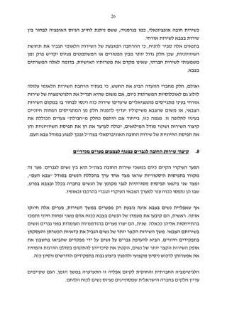 26
‫אופציונ‬ ‫חובה‬ ‫כשירות‬‫א‬‫לי‬,‫בגרמניה‬ ‫כמו‬,‫לבחו‬ ‫האופציה‬ ‫הגיוס‬ ‫לחייב‬ ‫ניתנת‬ ‫ששם‬‫בין‬ ‫ר‬
‫אזרחי‬ ‫לשירות‬ ‫בצבא‬ ‫שירות‬.
‫אלה‬ ‫בתנאים‬‫להניח‬ ‫סביר‬,‫כי‬‫תחושת‬ ‫את‬ ‫תגביר‬ ‫הלאומי‬ ‫השירות‬ ‫של‬ ‫המוצעת‬ ‫ההרחבה‬
‫הש‬‫י‬‫וויוניות‬,‫זמן‬ ‫פרק‬ ‫יקדיש‬ ‫מגיוס‬ ‫המשתמטים‬ ‫או‬ ‫הפטורים‬ ‫מבין‬ ‫יותר‬ ‫גדול‬ ‫חלק‬ ‫שכן‬
‫חברתי‬ ‫לשירות‬ ‫משמעותי‬,‫האישיות‬ ‫מטרותיו‬ ‫את‬ ‫מקדם‬ ‫שאינו‬,‫לאל‬ ‫בדומה‬‫ה‬‫המשרתים‬
‫בצב‬‫א‬.
‫ואולם‬,‫ה‬ ‫מחברי‬ ‫חלק‬‫וועדה‬‫החשש‬ ‫את‬ ‫הביע‬,‫הלאומי‬ ‫השירות‬ ‫הרחבת‬ ‫בעתיד‬ ‫כי‬‫עלולה‬
‫לזלוג‬‫כיום‬ ‫המשרתות‬ ‫לאוכלוסיות‬ ‫גם‬,‫שירות‬ ‫של‬ ‫הלגיטימציה‬ ‫את‬ ‫תגדיל‬ ‫שהיא‬ ‫משום‬ ‫אם‬
‫השירות‬ ‫במקום‬ ‫בו‬ ‫לבחור‬ ‫וינסו‬ ‫כזה‬ ‫שירות‬ ‫שיעדיפו‬ ‫פוטנציאליים‬ ‫מתגייסים‬ ‫בעיני‬ ‫אזרחי‬
‫הצבאי‬,‫מש‬ ‫שהצבא‬ ‫משום‬ ‫או‬‫חיוניים‬ ‫הפחות‬ ‫המתגייסים‬ ‫מן‬ ‫חלק‬ ‫להפנות‬ ‫יעדיף‬ ‫יקוליו‬
‫ל‬ ‫בעיניו‬‫חלופ‬‫זו‬ ‫ה‬.‫כזו‬ ‫מגמה‬,‫ת‬ ‫אם‬ ‫בייחוד‬‫י‬‫מ‬ ‫כחלק‬ ‫תפס‬"‫חבילת‬"‫את‬ ‫הכוללת‬ ‫צעדים‬
‫המילואים‬ ‫מודל‬ ‫ושינוי‬ ‫השירות‬ ‫קיצור‬,‫הש‬ ‫תפיסת‬ ‫את‬ ‫הן‬ ‫את‬ ‫לערער‬ ‫יכולה‬‫י‬‫והן‬ ‫וויוניות‬
‫האוניברס‬ ‫החובה‬ ‫שירות‬ ‫של‬ ‫החיוניות‬ ‫תפיסת‬ ‫את‬‫א‬‫בצה‬ ‫לי‬"‫וב‬ ‫ל‬‫העם‬ ‫צבא‬ ‫במודל‬ ‫לפגוע‬ ‫כך‬.
8.‫שירות‬ ‫קיצור‬‫ל‬ ‫כמנוף‬ ‫לגברים‬ ‫החובה‬‫צמצום‬‫מגדריים‬ ‫פערים‬
‫בצה‬ ‫החובה‬ ‫שירות‬ ‫במשכי‬ ‫כיום‬ ‫הקיים‬ ‫העיקרי‬ ‫הפער‬"‫לגברים‬ ‫נשים‬ ‫בין‬ ‫הוא‬ ‫ל‬.‫זה‬ ‫פער‬
‫היסטוריות‬ ‫בתפיסות‬ ‫מקורו‬‫במודל‬ ‫הנשים‬ ‫בהכללת‬ ‫ערך‬ ‫אחד‬ ‫מצד‬ ‫שראו‬"‫העם‬ ‫צבא‬",
‫ומ‬‫שני‬ ‫צד‬‫ב‬‫י‬‫ל‬ ‫מסורתיות‬ ‫תפיסות‬ ‫טאו‬‫בפרט‬ ‫ובצבא‬ ‫בכלל‬ ‫בחברה‬ ‫הנשים‬ ‫של‬ ‫מקומן‬ ‫גבי‬,
‫ובאופיו‬ ‫בהרכבו‬ ‫הגברי‬ ‫העיקרי‬ ‫הצבאי‬ ‫למערך‬ ‫עזר‬ ‫ככוח‬ ‫נתפסו‬ ‫הן‬ ‫שבו‬.
‫א‬ ‫בצבא‬ ‫נשים‬ ‫שאפליית‬ ‫אף‬‫ינה‬‫השירות‬ ‫במשך‬ ‫מפערים‬ ‫רק‬ ‫נובעת‬,‫אל‬ ‫פערים‬‫ה‬‫חיזקו‬
‫א‬‫ו‬‫ת‬‫ה‬.‫ראשית‬,‫ותמכו‬ ‫חיוני‬ ‫ופחות‬ ‫משני‬ ‫אדם‬ ‫ככוח‬ ‫בצבא‬ ‫הנשים‬ ‫של‬ ‫מעמדן‬ ‫את‬ ‫קיבעו‬ ‫הם‬
‫בה‬‫ככאלה‬ ‫אליהן‬ ‫תייחסות‬.‫שנית‬,‫ונשים‬ ‫גברים‬ ‫בפני‬ ‫העומדות‬ ‫בהזדמנויות‬ ‫פערים‬ ‫יצרו‬ ‫הם‬
‫הצבאי‬ ‫בשירותם‬.‫והעסקתן‬ ‫הכשרתן‬ ‫כדאיות‬ ‫את‬ ‫הגביל‬ ‫נשים‬ ‫של‬ ‫יותר‬ ‫הקצר‬ ‫השירות‬ ‫משך‬
‫חיוניים‬ ‫בתפקידים‬,‫ש‬ ‫מפקדים‬ ‫ידי‬ ‫על‬ ‫נשים‬ ‫על‬ ‫גברים‬ ‫להעדפת‬ ‫הביא‬‫הביא‬‫את‬ ‫בחשבון‬ ‫ו‬
‫נשים‬ ‫של‬ ‫יותר‬ ‫הקצר‬ ‫השירות‬ ‫אופק‬,‫והפחית‬ ‫הדרגות‬ ‫בסולם‬ ‫להתקדם‬ ‫סיכוייהן‬ ‫את‬ ‫הקטין‬
‫נ‬ ‫לרכוש‬ ‫אפשרותן‬ ‫את‬‫י‬‫כזה‬ ‫ניסיון‬ ‫הדורשים‬ ‫בתפקידים‬ ‫גבוה‬ ‫ביצוע‬ ‫ולהפגין‬ ‫מקצועי‬ ‫סיון‬.
‫הזמן‬ ‫במשך‬ ‫התערערה‬ ‫זו‬ ‫אפליה‬ ‫לקיום‬ ‫והחוקית‬ ‫החברתית‬ ‫הלגיטימציה‬,‫שקיימים‬ ‫הגם‬
‫הלו‬ ‫לכוח‬ ‫נשים‬ ‫מגיוס‬ ‫שמסתייגים‬ ‫הישראלית‬ ‫בחברה‬ ‫חלקים‬ ‫עדיין‬‫חם‬.
 