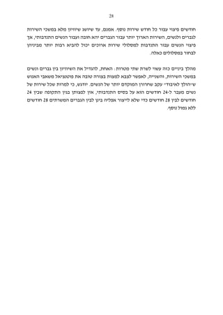 28
‫נוסף‬ ‫שירות‬ ‫חודש‬ ‫כל‬ ‫עבור‬ ‫פיצוי‬ ‫חודשים‬.‫אמנם‬,‫ש‬ ‫שיושג‬ ‫עד‬‫י‬‫השירות‬ ‫במשכי‬ ‫מלא‬ ‫וויון‬
‫ולנשים‬ ‫לגברים‬,‫יהא‬ ‫הגברים‬ ‫עבור‬ ‫יותר‬ ‫הארוך‬ ‫השירות‬‫חובה‬‫התנדבותי‬ ‫הנשים‬ ‫ועבור‬,‫אך‬
‫מביניהן‬ ‫יותר‬ ‫רבות‬ ‫להביא‬ ‫יכול‬ ‫ארוכים‬ ‫שירות‬ ‫למסלולי‬ ‫התנדבות‬ ‫עבור‬ ‫הנשים‬ ‫פיצוי‬
‫כאלה‬ ‫במסלולים‬ ‫לבחור‬.
‫מטרות‬ ‫שתי‬ ‫לשרת‬ ‫עשוי‬ ‫כזה‬ ‫ביניים‬ ‫מהלך‬:‫האחת‬,‫הש‬ ‫את‬ ‫להגדיל‬‫י‬‫ונשים‬ ‫גברים‬ ‫בין‬ ‫וויון‬
‫השירות‬ ‫במשכי‬,‫והשנ‬‫י‬‫יה‬,‫את‬ ‫טובה‬ ‫בצורה‬ ‫למצות‬ ‫לצבא‬ ‫לאפשר‬‫פו‬‫ט‬‫האנוש‬ ‫משאבי‬ ‫נציאל‬
‫ש‬"‫לאיבוד‬ ‫הולך‬"‫הנשים‬ ‫של‬ ‫יותר‬ ‫המוקדם‬ ‫שחרורן‬ ‫עקב‬.‫יודגש‬,‫כי‬‫של‬ ‫שירות‬ ‫שכל‬ ‫למרות‬
‫ל‬ ‫מעבר‬ ‫נשים‬-24‫התנדבות‬ ‫בסיס‬ ‫על‬ ‫הוא‬ ‫חודשים‬‫י‬,‫שבין‬ ‫התקופה‬ ‫בגין‬ ‫לפצותן‬ ‫אין‬24
‫לבין‬ ‫חודשים‬28‫המשרתים‬ ‫הגברים‬ ‫לבין‬ ‫בינן‬ ‫אפליה‬ ‫לייצור‬ ‫שלא‬ ‫כדי‬ ‫חודשים‬28‫חודשים‬
‫ג‬ ‫ללא‬‫נוסף‬ ‫מול‬.
 