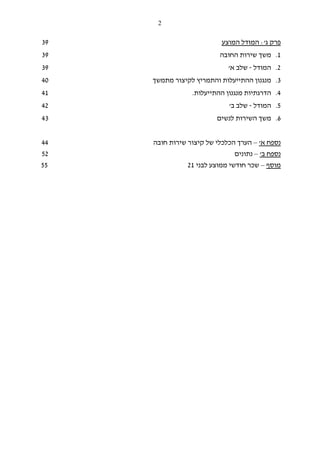 2
‫פרק‬‫ג‬':‫המוצע‬ ‫המודל‬39
1.‫שירות‬ ‫משך‬‫החובה‬39
2.‫המודל‬-‫א‬ ‫שלב‬'39
3.‫מתמשך‬ ‫לקיצור‬ ‫והתמריץ‬ ‫ההתייעלות‬ ‫מנגנון‬40
4.‫ה‬‫ההתייעלות‬ ‫מנגנון‬ ‫דרגתיות‬.41
5.‫המודל‬-‫ב‬ ‫שלב‬'42
6.‫לנשים‬ ‫השירות‬ ‫משך‬43
‫נספח‬‫א‬'–‫חובה‬ ‫שירות‬ ‫קיצור‬ ‫של‬ ‫הכלכלי‬ ‫הערך‬44
‫ב‬ ‫נספח‬'–‫נתונים‬52
‫מוסף‬–‫לבני‬ ‫ממוצע‬ ‫חודשי‬ ‫שכר‬2155
 