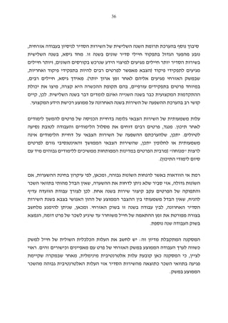 36
‫השנה‬ ‫תרומת‬ ‫בהערכת‬ ‫נוסף‬ ‫סיבוך‬‫בעבודה‬ ‫לניסיון‬ ‫הסדיר‬ ‫השירות‬ ‫של‬ ‫השלישית‬‫אזרחית‬,
‫זו‬ ‫בשנה‬ ‫שונים‬ ‫סדיר‬ ‫חיילי‬ ‫בתפקוד‬ ‫הגדול‬ ‫מהפער‬ ‫נובע‬.‫מחד‬‫גיסא‬,‫השלישית‬ ‫בשנה‬
‫השונים‬ ‫בקורסים‬ ‫שנרכש‬ ‫הידע‬ ‫למיצוי‬ ‫מגיעים‬ ‫חיילים‬ ‫יותר‬ ‫הסדיר‬ ‫בשירות‬,‫חיילים‬ ‫ויותר‬
‫פיקוד‬ ‫לתפקידי‬ ‫מגיעים‬)‫בתפקי‬ ‫להיות‬ ‫רבים‬ ‫לפרטים‬ ‫מאפשר‬ ‫הצבא‬‫ואחריות‬ ‫פיקוד‬ ‫די‬,
‫האזרחי‬ ‫שבמשק‬‫אליהם‬ ‫מגיעים‬‫לאחר‬‫זמן‬‫ארוך‬‫יותר‬.(‫מאידך‬‫גיסא‬,‫חיילים‬‫רבים‬,
‫עורפיים‬ ‫בתפקידים‬ ‫פרטים‬ ‫במיוחד‬,‫ה‬ ‫תקופת‬ ‫בהם‬‫ה‬‫קצרה‬ ‫היא‬ ‫כשרה‬,‫יכולת‬ ‫את‬ ‫מיצו‬
‫השלישית‬ ‫בשנה‬ ‫דבר‬ ‫לומדים‬ ‫ואינם‬ ‫השנייה‬ ‫בשנה‬ ‫כבר‬ ‫המקצועית‬ ‫ההתקדמות‬.‫לכן‬,‫קיים‬
‫ההשפ‬ ‫בהערכת‬ ‫רב‬ ‫קושי‬‫המקצועי‬ ‫הידע‬ ‫רכישת‬ ‫ממוצע‬ ‫על‬ ‫האחרונה‬ ‫בשנה‬ ‫השירות‬ ‫של‬ ‫עה‬.
‫לימודים‬ ‫להמשך‬ ‫פרטים‬ ‫של‬ ‫הכניסה‬ ‫בדחיית‬ ‫גלומה‬ ‫הצבאי‬ ‫השירות‬ ‫של‬ ‫משמעותית‬ ‫עלות‬
‫תיכון‬ ‫לאחר‬.‫מ‬‫נגד‬,‫נסיעה‬ ‫לטובת‬ ‫והעבודה‬ ‫הלימודים‬ ‫מסלול‬ ‫את‬ ‫דוחים‬ ‫רבים‬ ‫פרטים‬
‫לטיולים‬.‫יתכן‬,‫דחי‬ ‫על‬ ‫הצבאי‬ ‫השירות‬ ‫של‬ ‫ההשפעה‬ ‫שלהערכתם‬‫אינה‬ ‫הלימודים‬ ‫ית‬
‫יתכן‬ ‫לחלופין‬ ‫או‬ ‫משמעותית‬,‫לפרטים‬ ‫גורם‬ ‫והאינטנסיבי‬ ‫הממושך‬ ‫הצבאי‬ ‫שהשירות‬
‫לרצות‬"‫מנוחה‬) "‫עם‬ ‫מיד‬ ‫גבוהים‬ ‫ללימודים‬ ‫ממשיכים‬ ‫המפותחות‬ ‫במדינות‬ ‫הפרטים‬ ‫מרבית‬
‫התיכון‬ ‫לימודי‬ ‫סיום‬.(
‫הו‬ ‫אי‬ ‫רמת‬‫ו‬‫השוֹ‬ ‫להנחות‬ ‫באשר‬ ‫דאות‬‫נוּ‬‫גבוהה‬ ‫ת‬,‫ומכאן‬,‫הה‬ ‫בחינת‬ ‫עיקרון‬ ‫לפי‬‫שערות‬,‫אם‬
‫השוֹ‬‫נוּ‬‫גדולה‬ ‫ת‬,‫ההשערה‬ ‫את‬ ‫לדחות‬ ‫ניתן‬ ‫שלא‬ ‫סביר‬ ‫אזי‬,‫השכר‬ ‫בתוואי‬ ‫מהותי‬ ‫הבדל‬ ‫שאין‬
‫בשנה‬ ‫שירות‬ ‫קיצור‬ ‫עקב‬ ‫הפרטים‬ ‫של‬ ‫והתפוקה‬‫אחת‬.‫לכן‬‫ה‬ ‫עבודת‬ ‫לצורך‬‫ו‬‫עדיף‬ ‫ועדה‬
‫להניח‬,‫השירות‬ ‫בשנת‬ ‫בצבא‬ ‫האנושי‬ ‫ההון‬ ‫של‬ ‫הממוצע‬ ‫ההצבר‬ ‫בין‬ ‫משמעותי‬ ‫הבדל‬ ‫שאין‬
‫האחרונה‬ ‫הסדיר‬,‫ע‬ ‫לבין‬‫האזרחי‬ ‫בשוק‬ ‫זו‬ ‫בשנה‬ ‫בודה‬.‫ומכאן‬,‫מלחשב‬ ‫להימנע‬ ‫שניתן‬
‫דומה‬ ‫פרט‬ ‫של‬ ‫לשכר‬ ‫שיגיע‬ ‫עד‬ ‫משוחרר‬ ‫חייל‬ ‫של‬ ‫ההתאמה‬ ‫זמן‬ ‫את‬ ‫מפורטת‬ ‫בצורה‬,‫הנמצא‬
‫נוספת‬ ‫שנה‬ ‫העבודה‬ ‫בשוק‬.
‫זה‬ ‫מדיון‬ ‫המתקבלת‬ ‫המסקנה‬:‫את‬ ‫לחשב‬ ‫יש‬‫למשק‬ ‫חייל‬ ‫של‬ ‫השולית‬ ‫הכלכלית‬ ‫העלות‬
‫כשווה‬‫ל‬‫הממוצע‬ ‫העבודה‬ ‫ערך‬‫האזרח‬ ‫במשק‬‫י‬‫עם‬ ‫פרט‬ ‫של‬‫מאפיינים‬‫ו‬‫זהים‬ ‫כישורים‬.‫ראוי‬
‫לציין‬,‫מינימלית‬ ‫אלטרנטיבית‬ ‫עלות‬ ‫קובעת‬ ‫כאן‬ ‫המסקנה‬ ‫כי‬,‫מאחר‬‫ש‬‫שקיימת‬ ‫במקרה‬
‫מהשכר‬ ‫גבוהה‬ ‫האלטרנטיבית‬ ‫העלות‬ ‫אזי‬ ‫הסדיר‬ ‫מהשירות‬ ‫כתוצאה‬ ‫השכר‬ ‫בתוואי‬ ‫פגיעה‬
‫במשק‬ ‫הממוצע‬.
 