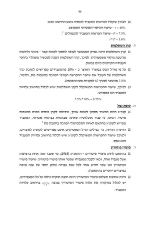 46
4(‫שקלול‬ ‫לצורך‬‫הבא‬ ‫החישוב‬ ‫בוצע‬ ‫לפנסיה‬ ‫המעביד‬ ‫הפרשות‬:
%48=t-‫הממוצע‬ ‫הפנסיוני‬ ‫הכיסוי‬ ‫שיעור‬.
%5.7=P-‫לתגמולים‬ ‫המעביד‬ ‫הפרשות‬ ‫שיעור‬2
.
%6.3* =Pt
‫ד‬.‫השתלמות‬ ‫קרן‬
1(‫לחסו‬ ‫לעובד‬ ‫המאפשר‬ ‫אפיק‬ ‫הינה‬ ‫השתלמות‬ ‫קרן‬‫ך‬‫קצר‬ ‫לטווח‬-‫וליהנות‬ ‫בינוני‬
‫משמעותית‬ ‫מיסוי‬ ‫מהטבת‬.‫לפיכך‬,‫ביחסי‬ ‫פופולרי‬ ‫למכשיר‬ ‫הפכה‬ ‫השתלמות‬ ‫קרן‬
‫במשק‬ ‫כיום‬ ‫הקיימים‬ ‫העבודה‬.
2(‫כ‬ ‫האוצר‬ ‫במשרד‬ ‫המס‬ ‫מודל‬ ‫פי‬ ‫על‬-10%‫קרן‬ ‫לטובת‬ ‫מפרישים‬ ‫מהמעבידים‬
ְ‫המ‬ ‫ההפרשה‬ ‫שיעור‬ ‫את‬ ‫העובד‬ ‫של‬ ‫השתלמות‬‫מס‬ ‫בהטבות‬ ‫המזכה‬ ‫רבי‬,‫כלומר‬,
7.5%‫מהשכר‬)‫סעיף‬47‫ההכנס‬ ‫מס‬ ‫לפקודת‬‫ה‬.(
3(‫לפיכך‬,‫עלויות‬ ‫בחישוב‬ ‫לכלול‬ ‫שיש‬ ‫השתלמות‬ ‫לקרן‬ ‫המשוקלל‬ ‫ההפרשות‬ ‫שיעור‬
‫כמפורט‬ ‫הנו‬ ‫המעביד‬:
%75.0%10*%5.7 =
‫ה‬.‫גמל‬ ‫קופת‬
1(‫קופ‬"‫ארוך‬ ‫לטווח‬ ‫חסכון‬ ‫מכשיר‬ ‫הינה‬ ‫ג‬,‫ו‬‫בהטבות‬ ‫מזכה‬ ‫פנסיה‬ ‫לקרן‬ ‫בדומה‬
‫מיסוי‬.‫הנחנו‬,‫פנסיוני‬ ‫בביטוח‬ ‫מבוטחת‬ ‫שאינה‬ ‫אוכלוסיה‬ ‫עבור‬ ‫כי‬,‫המעביד‬
‫מפ‬‫לקופ‬ ‫ריש‬"‫מס‬ ‫בהטבת‬ ‫המזכה‬ ‫המקסימלי‬ ‫לאחוז‬ ‫בהתאם‬ ‫ג‬3
.
2(‫הו‬‫ו‬‫הניחה‬ ‫עדה‬,‫הנ‬ ‫בגילים‬ ‫כי‬"‫לקופ‬ ‫מפרישים‬ ‫אינם‬ ‫המעסיקים‬ ‫ל‬"‫לעובדים‬ ‫ג‬,
‫לקופ‬ ‫המשוקלל‬ ‫ההפרשות‬ ‫שיעור‬ ‫ולפיכך‬"‫המעביד‬ ‫עלויות‬ ‫בחישוב‬ ‫לכלול‬ ‫שיש‬ ‫ג‬
‫הו‬‫א‬‫אפס‬.
‫ו‬.‫פיטורין‬ ‫פיצויי‬
1(‫פיטורים‬ ‫פיצויי‬ ‫לחוק‬ ‫בהתאם‬-‫התשכ‬"‫ג‬)1963(,‫מי‬‫ברציפות‬ ‫אחת‬ ‫שנה‬ ‫שעבד‬
‫אחד‬ ‫מעביד‬ ‫אצל‬,‫פיטורין‬ ‫פיצויי‬ ‫אותו‬ ‫שפטר‬ ‫ממעבידו‬ ‫לקבל‬ ‫זכאי‬.‫פיצויי‬ ‫שיעור‬
‫עבודה‬ ‫שנת‬ ‫לכל‬ ‫אחד‬ ‫חודש‬ ‫שכר‬ ‫הנו‬ ‫הפיטורין‬)‫מזכה‬ ‫שנה‬ ‫של‬ ‫יחסי‬ ‫חלק‬
‫בהתאמה‬ ‫יחסיים‬ ‫בפיצויים‬.(
2(‫המעבידים‬ ‫כל‬ ‫על‬ ‫וחלה‬ ‫חוקית‬ ‫חובה‬ ‫הינה‬ ‫הפיטורין‬ ‫פיצויי‬ ‫תשלום‬ ‫שחובת‬ ‫היות‬,
‫לכ‬ ‫יש‬‫בגובה‬ ‫הפיטורין‬ ‫פיצויי‬ ‫עלות‬ ‫את‬ ‫בעיקרון‬ ‫לול‬%
3
18‫עלויות‬ ‫בחישוב‬
‫המעביד‬.
 