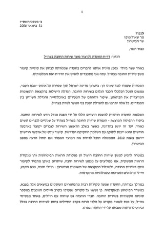 4
‫ב‬'‫תשס‬ ‫בשבט‬"‫ו‬
31‫ב‬‫ינואר‬2006
‫ל‬‫כבוד‬
‫מופז‬ ‫שאול‬ ‫מר‬
‫הביטחון‬ ‫שר‬
‫השר‬ ‫כבוד‬,
‫הנדון‬:‫דו‬"‫בצה‬ ‫החובה‬ ‫שירות‬ ‫משך‬ ‫לקיצור‬ ‫הוועדה‬ ‫ח‬"‫ל‬
‫עשר‬ ‫באחד‬‫ב‬‫יולי‬2005‫מינ‬‫קיצור‬ ‫סוגיית‬ ‫את‬ ‫לבחון‬ ‫שמטרתה‬ ‫בוועדה‬ ‫לחברים‬ ‫אותנו‬ ‫ית‬
‫בצה‬ ‫החובה‬ ‫שירות‬ ‫משך‬"‫ל‬.‫אנו‬ ‫עתה‬‫הדו‬ ‫את‬ ‫להגיש‬ ‫מתכבדים‬"‫המלצותינו‬ ‫ואת‬ ‫ח‬.
‫הן‬ ‫עינינו‬ ‫לנגד‬ ‫שעמדו‬ ‫המטרות‬:‫אתוס‬ ‫על‬ ‫שמירה‬ ‫תוך‬ ‫ישראל‬ ‫מדינת‬ ‫ביטחון‬"‫העם‬ ‫צבא‬",
‫החובה‬ ‫בשירות‬ ‫הגלום‬ ‫הכבד‬ ‫הכלכלי‬ ‫הנטל‬ ‫צמצום‬,‫היעילות‬ ‫הגדלת‬‫התשומות‬ ‫בהקצאת‬
‫הביטחון‬ ‫את‬ ‫המייצרות‬,‫באוכלוסייה‬ ‫הצעירים‬ ‫של‬ ‫רווחתם‬ ‫שיפור‬‫בין‬ ‫השוויון‬ ‫והגדלת‬
‫המ‬‫גדרי‬‫ם‬.‫הנע‬ ‫להגדלת‬ ‫גם‬ ‫יתרמו‬ ‫אלה‬ ‫כל‬‫ת‬‫בצה‬ ‫לשרת‬ ‫הנוער‬ ‫בני‬"‫ל‬.
‫החובה‬ ‫לשירות‬ ‫חדש‬ ‫מודל‬ ‫הצגת‬ ‫ידי‬ ‫על‬ ‫הללו‬ ‫היעדים‬ ‫להשגת‬ ‫חותרות‬ ‫הוועדה‬ ‫המלצות‬.
‫המוצעת‬ ‫התפיסה‬ ‫ביסוד‬-‫שיר‬ ‫העמדת‬‫בצה‬ ‫החובה‬ ‫ות‬"‫ל‬‫בעתיד‬‫ונשים‬ ‫לגברים‬ ‫שנתיים‬ ‫על‬
‫כאחד‬.‫ב‬ ‫יושג‬ ‫זה‬ ‫יעד‬‫הדרגה‬,‫ב‬ ‫כאשר‬‫הראשון‬ ‫שלב‬‫בארבעה‬ ‫יקוצר‬ ‫לגברים‬ ‫השירות‬
‫חודשים‬‫והוא‬‫י‬‫י‬‫הנדרשת‬ ‫החקיקה‬ ‫השלמת‬ ‫עם‬ ‫לתוקף‬ ‫כנס‬.‫חודשים‬ ‫ארבעה‬ ‫של‬ ‫נוסף‬ ‫קיצור‬
‫ייושם‬‫בשנת‬2010.‫אם‬ ‫האמור‬ ‫המועד‬ ‫את‬ ‫לדחות‬ ‫תוכל‬ ‫הממשלה‬‫במצב‬ ‫הרעה‬ ‫תחול‬
‫הביטחון‬.
‫במטרה‬‫ל‬‫מנקודת‬ ‫הן‬ ‫היעיל‬ ‫החובה‬ ‫שירות‬ ‫למשך‬ ‫הגיע‬‫ה‬‫ה‬ ‫ראות‬‫ביטחונית‬‫מנקודת‬ ‫והן‬
‫ה‬‫המשק‬ ‫ראות‬‫ית‬,‫מנגנון‬ ‫על‬ ‫ממליצים‬ ‫אנו‬‫חובה‬ ‫לשירות‬,‫מתמיד‬ ‫באופן‬ ‫שיתרום‬‫לקיצור‬
‫החובה‬ ‫בשירות‬ ‫נוסף‬,‫ו‬‫לשכלול‬‫ה‬‫של‬ ‫הקצאה‬‫הביטחון‬ ‫תשומות‬-‫חובה‬ ‫חיילי‬,‫הקבע‬ ‫צבא‬,
‫מילואים‬ ‫חיילי‬‫ומערכות‬‫מתקדמות‬ ‫טכנולוגיות‬.
‫עבודתה‬ ‫במהלך‬,‫הוועדה‬‫בצבא‬ ‫אלה‬ ‫בנושאים‬ ‫העוסקים‬ ‫מהמומחים‬ ‫רבות‬ ‫סקירות‬ ‫שמעה‬,
‫ובאקדמיה‬ ‫הביטחון‬ ‫במשרד‬.‫נשענּ‬ ‫כן‬‫וּ‬‫חיילים‬ ‫בקרב‬ ‫שנערכו‬ ‫סקרים‬ ‫על‬‫הנוגעים‬‫ב‬‫מספר‬
‫ס‬‫החובה‬ ‫בשירות‬ ‫הקשורות‬ ‫וגיות‬.‫חיילים‬ ‫עם‬ ‫שוחחו‬ ‫גם‬ ‫הוועדה‬ ‫חברי‬,‫מבסיסי‬ ‫באחד‬
‫צה‬"‫ל‬,‫מ‬ ‫על‬‫בכלל‬ ‫החובה‬ ‫לשירות‬ ‫ביחס‬ ‫החיילים‬ ‫בקרב‬ ‫הרוח‬ ‫הלכי‬ ‫על‬ ‫מקרוב‬ ‫לעמוד‬ ‫נת‬
‫בפרט‬ ‫הוועדה‬ ‫ידי‬ ‫על‬ ‫שנבחנו‬ ‫לרעיונות‬ ‫וביחס‬.
 