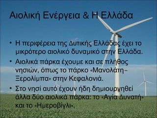 &Αιολική Ενέργεια Η Ελλάδα
• ΔΗ περιφέρεια της υτικής Ελλάδας έχει το
μ μ .ικρότερο αιολικό δυνα ικό στην Ελλάδα
• μΑιολικά πάρκα έχου ε και σε πλήθος
, « –νησιών όπως το πάρκο Μανολάτη
μ » .Ξερολί πα στην Κεφαλονιά
• μΣτο νησί αυτό έχουν ήδη δη ιουργηθεί
: « Δ »άλλα δύο αιολικά πάρκα το Αγία υνατή
« μ ».και το Η εροβίγλι
 