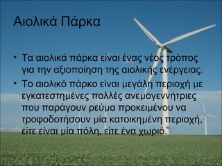 Αιολικά Πάρκα
• Τα αιολικά πάρκα είναι ένας νέος τρόπος
.για την αξιοποίηση της αιολικής ενέργειας
• μ μΤο αιολικό πάρκο είναι εγάλη περιοχή ε
μ μεγκατεστη ένες πολλές ανε ογεννήτριες
μ μπου παράγουν ρεύ α προκει ένου να
μ μ ,τροφοδοτήσουν ία κατοικη ένη περιοχή
μ , .είτε είναι ία πόλη είτε ένα χωριό
 