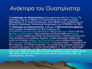 Ανάκτορα του ΟυεστμίνστερΑνάκτορα του Ουεστμίνστερ
• Τα ανάκτορα του Ουεστμίνστερ όπως φαίνονται από τον Τάμεση. Τα
ανάκτορα, μαζί με το Αβαείο του Ουεστμίνστερ και το Ναό της Αγίας
Μαργαρίτας με τα οποία γειτονεύουν, προστέθηκαν στον κατάλογο με τα
Μνημεία Παγκόσμιας Πολιτιστικής Κληρονομιάς της ΟΥΝΕΣΚΟ το 1987.
• Τα Ανάκτορα του Ουεστμίνστερ, ή αλλιώς το Βρετανικό Κοινοβούλιο,
είναι ο χώρος συνεδρίασης των δύο σωμάτων του
κοινοβουλίου του Ηνωμένου Βασιλείου—της Βουλής των Λόρδων και της
Βουλής των Κοινοτήτων. Είναι χτισμένα στη δυτική όχθη του Τάμεση
[Σημ. 1], στην καρδιά της Πόλης του Ουεστμίνστερ, η οποία είναι ένας από
τους 32 δήμους του Λονδίνου (αγγλική: London boroughs). Βρίσκονται
κοντά στο ιστορικό Αββαείο του Ουεστμίνστερ και τα κυβερνητικά κτήρια
του Γουάιτχωλ και της Οδού Ντάουνινγκ. Το όνομα μπορεί ν΄ αναφέρεται σε
δύο κτίσματα: τα "Παλαιά Ανάκτορα", ένα μεσαιωνικό κτηριακό σύμπλεγμα,
το μεγαλύτερο μέρος του οποίου καταστράφηκε το 1834, ή το σύμπλεγμα
που τα αντικατάστησε, τα "Νέα Ανάκτορα", τα οποία σώζονται μέχρι τις
μέρες μας. Αξίζει να σημειωθεί ότι έχουν διατηρήσει το αρχικό αρχιτεκτονικό
τους ύφος αλλά και την αρχική τους λειτουργία ως βασιλικής οικίας, για
τελετουργικούς σκοπούς.
 