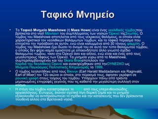 Ταφικό ΜνημείοΤαφικό Μνημείο
• Το Ταφικό Μνημείο Maeshowe (ή Maes Howe) είναι ένας νεολιθικός τύμβοςπου
βρίσκεται στο νησί Μέινλαντ του συμπλέγματος των νησιών Όρκνεϊ τηςΣκωτίας. Ο
τύμβος του Maeshowe αποτελείται από τους νεκρικούς θαλάμους, οι οποίοι είναι
χαρακτηριστικοί τον νεολιθικών θαλαμωτών τύμβων, και το ταφικό πέρασμα που
επιτρέπει την πρόσβαση σε αυτόν, ενώ είναι καλυμμένα από 30 τόνους ψαμμίτη. Ο
τύμβος του Maeshowe έχει δώσει το όνομά του σε αυτό τον τύπο θαλαμωτού τύμβου,
ο οποίος δεν φέρει καμία ομοιότητα με οποιονδήποτε άλλο γνωστό σχέδιο
θαλαμωτού τύμβου, τόσο στα Όρκνεϊ όσο και αλλού, ενώ είναι και ένας από τους
μεγαλύτερους τάφους των Όρκνεϊ. Τα μνημεία γύρω από το Maeshowe,
συμπεριλαμβανομένου και του Skara Braeαποτελούν την
Καρδιά του Νεολιθικού Όρκνεϊ και ανακηρύχθηκαν από τηνΟΥΝΕΣΚΟ ως
Μνημεία Παγκόσμιας Πολιτιστικής Κληρονομιάς το 1999.
• Ο τύμβος λεηλατήθηκε από τους Βίκινγκ (Earl Harald Maddadarson και Ragnvald,
Earl of Moer) τον 12ο αιώνα οι οποίοι, στο πέρασμά τους, άφησαν γκράφιτι σε
ρουνική γραφή στους τοίχους του τύμβου. Υπάρχουν πάνω από τριάντα
μεμονωμένες επιγραφές γεγονός που τις καθιστά την μεγαλύτερη συλλογή στον
κόσμο.
• Η στέγη του τύμβου καταστράφηκε το 1861 από τους υπερενθουσιώδης
αρχαιολόγους. Ευτυχώς, έκαναν σχετικά λίγη δομική ζημία και το μνημείο
εξακολουθεί να αντιπροσωπεύει το σχέδιο και την κατασκευής που δεν βρίσκονται
πουθενά αλλού στα Βρετανικά νησιά.
 