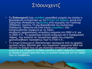 ΣτόουνχεντζΣτόουνχεντζ
• To Στόουνχεντζ είναι νεολιθικό μεγαλιθικό μνημείο του οποίου η
διαμόρφωση συνεχίστηκε ως την Εποχή του Χαλκού, κοντά στο
Έιμσμπερι (Amesbury) τηςΑγγλίας στην κομητεία του Γουΐλτσιρ
(Wiltshire), περίπου 13 χλμ βορειοδυτικά του Σώλσμπερι
(Salisbury). Πρόκειται για έναν κύκλο μεγαλίθων, που
κατασκευάστηκε σύμφωνα με τις πλέον
αποδεκτές αρχαιολογικές εκτιμήσεις ανάμεσα στο 2500 π.Χ. και
το 2000 π.Χ.. Το αρχαιότερο κυκλικό ανάχωμα και η περιφερειακή
τάφρος, που ανήκουν σε πρωιμότερη φάση του μνημείου,
χρονολογήθηκαν προσφάτως περί το 3100 π.Χ..
• Το όνομα Στόουνχεντζ (Stonehenge) προέρχεται από τις αρχαίες
αγγλικές λέξεις Stanhen gist, που σημαίνουν 'κρεμαστοί λίθοι' και
έδωσαν το όνομά τους σε μια ολόκληρη κατηγορία μνημείων
γνωστών ως henge(s), δηλαδή κυκλικές ή οβάλ σχήματος περιοχές
με διακριτά χαρακτηριστικά τους το κυκλικό ανάχωμα και την τάφρο
που το περιβάλλει.
 