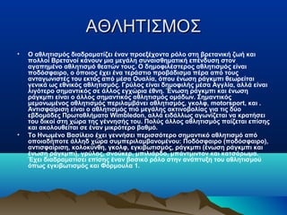 ΑΘΛΗΤΙΣΜΟΣΑΘΛΗΤΙΣΜΟΣ
• Ο αθλητισμός διαδραματίζει έναν προεξέχοντα ρόλο στη βρετανική ζωή και
πολλοί Βρετανοί κάνουν μια μεγάλη συναισθηματική επένδυση στον
αγαπημένο αθλητισμό θεατών τους. Ο δημοφιλέστερος αθλητισμός είναι
ποδόσφαιρο, ο όποιος έχει ένα τεράστιο προβάδισμα πέρα από τους
ανταγωνιστές του εκτός από μέσα Ουαλία, όπου ένωση ράγκμπι θεωρείται
γενικά ως εθνικός αθλητισμός. Γρύλος είναι δημοφιλής μέσα Αγγλία, αλλά είναι
λιγότερο σημαντικός σε άλλος εγχώρια έθνη. Ένωση ράγκμπι και ένωση
ράγκμπι είναι ο άλλος σημαντικός αθλητισμός ομάδων. Σημαντικός
μεμονωμένος αθλητισμός περιλαμβάνει αθλητισμός, γκολφ, motorsport, και .
Αντισφαίριση είναι ο αθλητισμός πιό μεγάλης ακτινοβολίας για τις δύο
εβδομάδες Πρωταθλήματα Wimbledon, αλλά ειδάλλως αγωνίζεται να κρατήσει
του δικοί στη χώρα της γέννησής του. Πολύς άλλος αθλητισμός παίζεται επίσης
και ακολουθείται σε έναν μικρότερο βαθμό.
• Το Ηνωμένο Βασίλειο έχει γεννήσει περισσότερο σημαντικό αθλητισμό από
οποιαδήποτε άλληδ χώρα συμπεριλαμβανομένου: Ποδόσφαιρο (ποδόσφαιρο),
αντισφαίριση, κολοκύνθη, γκολφ, εγκιβωτισμός, ράγκμπι (ένωση ράγκμπι και
ένωση ράγκμπι), γρύλος, σνούκερ, μπιλιάρδο, μπάντμιντον και κατσάρωμα.
Έχει διαδραματίσει επίσης έναν βασικό ρόλο στην ανάπτυξη του αθλητισμού
όπως εγκιβωτισμός και Φόρμουλα 1.
 