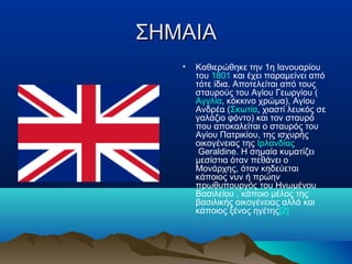 ΣΗΜΑΙΑΣΗΜΑΙΑ
• Καθιερώθηκε την 1η Ιανουαρίου
του 1801 και έχει παραμείνει από
τότε ίδια. Αποτελείται από τους
σταυρούς του Αγίου Γεωργίου (
Αγγλία, κόκκινο χρώμα), Αγίου
Ανδρέα (Σκωτία, χιαστί λευκός σε
γαλάζιο φόντο) και τον σταυρό
που αποκαλείται ο σταυρός του
Αγίου Πατρικίου, της ισχυρής
οικογένειας της Ιρλανδίας
Geraldine. H σημαία κυματίζει
μεσίστια όταν πεθάνει ο
Μονάρχης, όταν κηδεύεται
κάποιος νυν ή πρώην
πρωθυπουργός του Ηνωμένου
Βασιλείου , κάποιο μέλος της
βασιλικής οικογένειας αλλά και
κάποιος ξένος ηγέτης[2]
 