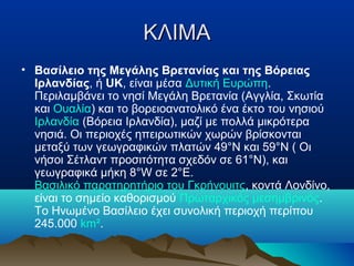 ΚΛΙΜΑΚΛΙΜΑ
• Βασίλειο της Μεγάλης Βρετανίας και της Βόρειας
Ιρλανδίας, ή UK, είναι μέσα Δυτική Ευρώπη.
Περιλαμβάνει το νησί Μεγάλη Βρετανία (Αγγλία, Σκωτία
και Ουαλία) και το βορειοανατολικό ένα έκτο του νησιού
Ιρλανδία (Βόρεια Ιρλανδία), μαζί με πολλά μικρότερα
νησιά. Οι περιοχές ηπειρωτικών χωρών βρίσκονται
μεταξύ των γεωγραφικών πλατών 49°N και 59°N ( Οι
νήσοι Σέτλαντ προσιτότητα σχεδόν σε 61°N), και
γεωγραφικά μήκη 8°W σε 2°E.
Βασιλικό παρατηρητήριο του Γκρήνουιτς, κοντά Λονδίνο,
είναι το σημείο καθορισμού Πρωταρχικός μεσημβρινός.
Το Ηνωμένο Βασίλειο έχει συνολική περιοχή περίπου
245.000 km².
 