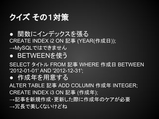 クイズ その１対策
● 関数にインデックスを張る
CREATE INDEX i2 ON 記事 (YEAR(作成日));
→MySQLではできません
● BETWEENを使う
SELECT タイトル FROM 記事 WHERE 作成日 BETWEEN
'2012-01-01' AND '2012-12-31';
● 作成年を用意する
ALTER TABLE 記事 ADD COLUMN 作成年 INTEGER;
CREATE INDEX i3 ON 記事 (作成年);
→記事を新規作成・更新した際に作成年のケアが必要
→冗長で美しくないけどね
 