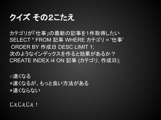 クイズ その２こたえ
カテゴリが「仕事」の最新の記事を１件取得したい
SELECT * FROM 記事 WHERE カテゴリ = '仕事'
ORDER BY 作成日 DESC LIMIT 1;
次のようなインデックスを作ると効果があるか？
CREATE INDEX i4 ON 記事 (カテゴリ, 作成日);
○速くなる
×速くなるが、もっと良い方法がある
×速くならない
じぇじぇじぇ！
 